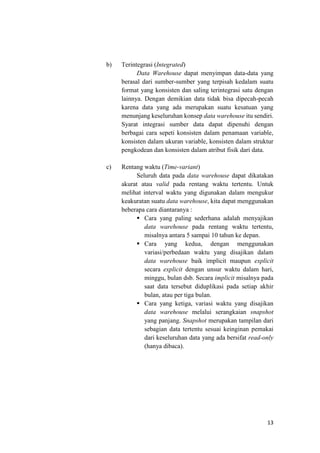 13
b) Terintegrasi (Integrated)
Data Warehouse dapat menyimpan data-data yang
berasal dari sumber-sumber yang terpisah kedalam suatu
format yang konsisten dan saling terintegrasi satu dengan
lainnya. Dengan demikian data tidak bisa dipecah-pecah
karena data yang ada merupakan suatu kesatuan yang
menunjang keseluruhan konsep data warehouse itu sendiri.
Syarat integrasi sumber data dapat dipenuhi dengan
berbagai cara sepeti konsisten dalam penamaan variable,
konsisten dalam ukuran variable, konsisten dalam struktur
pengkodean dan konsisten dalam atribut fisik dari data.
c) Rentang waktu (Time-variant)
Seluruh data pada data warehouse dapat dikatakan
akurat atau valid pada rentang waktu tertentu. Untuk
melihat interval waktu yang digunakan dalam mengukur
keakuratan suatu data warehouse, kita dapat menggunakan
beberapa cara diantaranya :
 Cara yang paling sederhana adalah menyajikan
data warehouse pada rentang waktu tertentu,
misalnya antara 5 sampai 10 tahun ke depan.
 Cara yang kedua, dengan menggunakan
variasi/perbedaan waktu yang disajikan dalam
data warehouse baik implicit maupun explicit
secara explicit dengan unsur waktu dalam hari,
minggu, bulan dsb. Secara implicit misalnya pada
saat data tersebut diduplikasi pada setiap akhir
bulan, atau per tiga bulan.
 Cara yang ketiga, variasi waktu yang disajikan
data warehouse melalui serangkaian snapshot
yang panjang. Snapshot merupakan tampilan dari
sebagian data tertentu sesuai keinginan pemakai
dari keseluruhan data yang ada bersifat read-only
(hanya dibaca).
 
