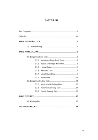 iii
DAFTAR ISI
Kata Pengantar ............................................................................................ii
Daftar Isi ...................................................................................................iii
BAB 1 PENDAHULUAN..........................................................................1
1.1.Latar Belakang......................................................................1
BAB 2 PEMBAHASAN ............................................................................2
2.1. Pengertian Basis Data ..........................................................2
2.1.1. Komponen Dasar Basis Data..........................3
2.1.2. Tujuan Dibuatnya Basis Data.........................3
2.1.3. Hirarki Data....................................................5
2.1.4. Abstraksi Data ................................................6
2.1.5. Model Basis Data ...........................................8
2.1.6. Normalisasi...................................................10
2.2. Pengertian Gudang Data ....................................................12
2.2.1. Karakteristik Gudang Data...........................12
2.2.2. Komponen Gudang Data..............................14
2.2.3. Bentuk Gudang Data ....................................15
BAB 3 PENUTUP ...................................................................................17
3.1. Kesimpulan .......................................................................17
DAFTAR PUSTAKA ..............................................................................18
 