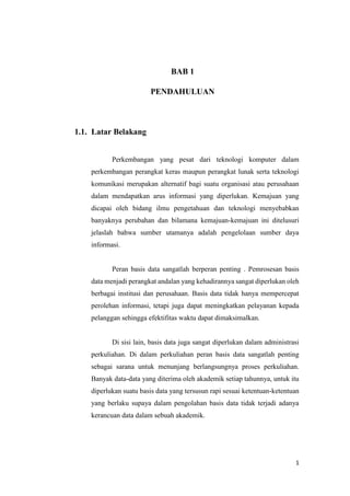 1
BAB 1
PENDAHULUAN
1.1. Latar Belakang
Perkembangan yang pesat dari teknologi komputer dalam
perkembangan perangkat keras maupun perangkat lunak serta teknologi
komunikasi merupakan alternatif bagi suatu organisasi atau perusahaan
dalam mendapatkan arus informasi yang diperlukan. Kemajuan yang
dicapai oleh bidang ilmu pengetahuan dan teknologi menyebabkan
banyaknya perubahan dan bilamana kemajuan-kemajuan ini ditelusuri
jelaslah bahwa sumber utamanya adalah pengelolaan sumber daya
informasi.
Peran basis data sangatlah berperan penting . Pemrosesan basis
data menjadi perangkat andalan yang kehadirannya sangat diperlukan oleh
berbagai institusi dan perusahaan. Basis data tidak hanya mempercepat
perolehan informasi, tetapi juga dapat meningkatkan pelayanan kepada
pelanggan sehingga efektifitas waktu dapat dimaksimalkan.
Di sisi lain, basis data juga sangat diperlukan dalam administrasi
perkuliahan. Di dalam perkuliahan peran basis data sangatlah penting
sebagai sarana untuk menunjang berlangsungnya proses perkuliahan.
Banyak data-data yang diterima oleh akademik setiap tahunnya, untuk itu
diperlukan suatu basis data yang tersusun rapi sesuai ketentuan-ketentuan
yang berlaku supaya dalam pengolahan basis data tidak terjadi adanya
kerancuan data dalam sebuah akademik.
 