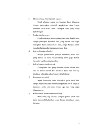 4
b) Efisiensi ruang penyimpanan (space)
Untuk efisiensi ruang penyimpanan dapat dilakukan
dengan menerapkan sejumlah pengkodean, atau dengan
membuat relasi-relasi antar kelompok data yang saling
berhubungan.
c) Keakuratan (accuracy)
Pengkodean atau pembentukan relasi antar data bersama
dengan penerapan keunikan data, yang secara ketat dapat
diterapkan dalam sebuah basis data, sangat berguna untuk
menekan ketidak akuratan penyimpanan data.
d) Ketersediaan (availability)
Dengan pemanfaatan jaringan komputer, maka data
yang berada di suatu lokasi/cabang dapat juga diakses
(tersedia) bagi lokasi/cabang lain.
e) Kelengkapan (completeness)
Kelengkapan data yang disimpan dalam sebuah basis
data itu bersifat relatif, bisa dikatakan benar dan bisa saja
dikatakan salah jika dalam kurun waktu tertentu.
f) Keamanan (security)
Aspek keamanan dapat diterapkan pada basis data,
dengan begitu kita dapat menentukan pemakai obyek-obyek di
dalamnya ,serta jenis-jenis operasi apa saja yang dapat
dilakukannya.
g) Kebersamaan pemakaian (sharability)
Basis data yang dikelola dengan aplikasi multi user
dapat memenuhi kebutuhan sesuai dengan pemakaian secara
bersama.
 