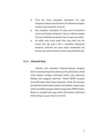 6
d) Field atau kolom merupakan sekumpulan byte yang
mempunyai makna/maksud tertentu, bisa dikatakan kumpulan
karakter yang membentuk suatu kata.
e) Byte merupakan sekumpulan bit yang secara konvensional
terdiri atas kombinasi delapan bit. Jadi byte adalah kumpulan
bit yang membentuk satu karakter (huruf, angka, atau tanda).
f) Bit adalah suatu sistem angka biner yang terdiri atas dua
macam nilai saja, yaitu 0 dan 1. merupakan sekumpulan
komponen elektronik dan hanya dapat membedakan dua
keadaan saja, Jadi bit adalah unit terkecil dari pembentuk data.
2.1.4 Abstraksi Data
Abstraksi data merupakan tingkatan-tingkatan pengguna
dalam memandang bagaimana sebenarnya data diolah dalam sebuah
sistem database sehingga menyerupai kondisi yang sebenarnya
dihadapi oleh pengguna sehari-hari.. Sebuah DBMS seringkali
menyembunyikan detail tentang bagaimana sebuah data disimpan
dan dipelihara (diolah) dalam sebuah sistem database, dengan tujuan
untuk memudahkan pengguna dalam menggunakan DBMS tersebut.
Karena itu seringkali data yang terlihat oleh pemakai sebelumnya
berbeda dengan yang tersimpan secara fisik.
 