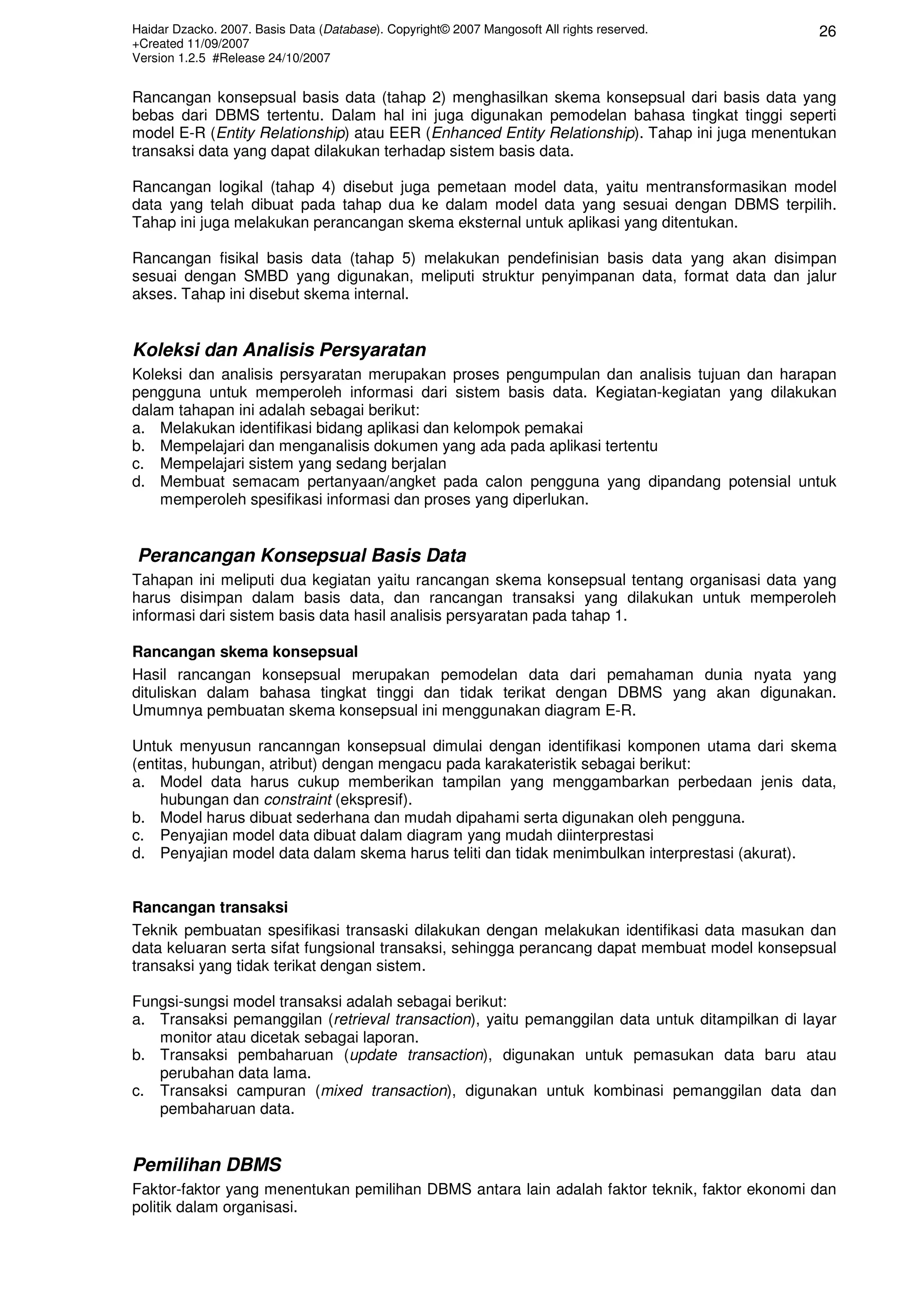 Haidar Dzacko. 2007. Basis Data (Database). Copyright© 2007 Mangosoft All rights reserved.      26
+Created 11/09/2007
Version 1.2.5 #Release 24/10/2007


Rancangan konsepsual basis data (tahap 2) menghasilkan skema konsepsual dari basis data yang
bebas dari DBMS tertentu. Dalam hal ini juga digunakan pemodelan bahasa tingkat tinggi seperti
model E-R (Entity Relationship) atau EER (Enhanced Entity Relationship). Tahap ini juga menentukan
transaksi data yang dapat dilakukan terhadap sistem basis data.

Rancangan logikal (tahap 4) disebut juga pemetaan model data, yaitu mentransformasikan model
data yang telah dibuat pada tahap dua ke dalam model data yang sesuai dengan DBMS terpilih.
Tahap ini juga melakukan perancangan skema eksternal untuk aplikasi yang ditentukan.

Rancangan fisikal basis data (tahap 5) melakukan pendefinisian basis data yang akan disimpan
sesuai dengan SMBD yang digunakan, meliputi struktur penyimpanan data, format data dan jalur
akses. Tahap ini disebut skema internal.


Koleksi dan Analisis Persyaratan
Koleksi dan analisis persyaratan merupakan proses pengumpulan dan analisis tujuan dan harapan
pengguna untuk memperoleh informasi dari sistem basis data. Kegiatan-kegiatan yang dilakukan
dalam tahapan ini adalah sebagai berikut:
a. Melakukan identifikasi bidang aplikasi dan kelompok pemakai
b. Mempelajari dan menganalisis dokumen yang ada pada aplikasi tertentu
c. Mempelajari sistem yang sedang berjalan
d. Membuat semacam pertanyaan/angket pada calon pengguna yang dipandang potensial untuk
    memperoleh spesifikasi informasi dan proses yang diperlukan.


Perancangan Konsepsual Basis Data
Tahapan ini meliputi dua kegiatan yaitu rancangan skema konsepsual tentang organisasi data yang
harus disimpan dalam basis data, dan rancangan transaksi yang dilakukan untuk memperoleh
informasi dari sistem basis data hasil analisis persyaratan pada tahap 1.

Rancangan skema konsepsual
Hasil rancangan konsepsual merupakan pemodelan data dari pemahaman dunia nyata yang
dituliskan dalam bahasa tingkat tinggi dan tidak terikat dengan DBMS yang akan digunakan.
Umumnya pembuatan skema konsepsual ini menggunakan diagram E-R.

Untuk menyusun rancanngan konsepsual dimulai dengan identifikasi komponen utama dari skema
(entitas, hubungan, atribut) dengan mengacu pada karakateristik sebagai berikut:
a. Model data harus cukup memberikan tampilan yang menggambarkan perbedaan jenis data,
    hubungan dan constraint (ekspresif).
b. Model harus dibuat sederhana dan mudah dipahami serta digunakan oleh pengguna.
c. Penyajian model data dibuat dalam diagram yang mudah diinterprestasi
d. Penyajian model data dalam skema harus teliti dan tidak menimbulkan interprestasi (akurat).


Rancangan transaksi
Teknik pembuatan spesifikasi transaski dilakukan dengan melakukan identifikasi data masukan dan
data keluaran serta sifat fungsional transaksi, sehingga perancang dapat membuat model konsepsual
transaksi yang tidak terikat dengan sistem.

Fungsi-sungsi model transaksi adalah sebagai berikut:
a. Transaksi pemanggilan (retrieval transaction), yaitu pemanggilan data untuk ditampilkan di layar
   monitor atau dicetak sebagai laporan.
b. Transaksi pembaharuan (update transaction), digunakan untuk pemasukan data baru atau
   perubahan data lama.
c. Transaksi campuran (mixed transaction), digunakan untuk kombinasi pemanggilan data dan
   pembaharuan data.


Pemilihan DBMS
Faktor-faktor yang menentukan pemilihan DBMS antara lain adalah faktor teknik, faktor ekonomi dan
politik dalam organisasi.
 