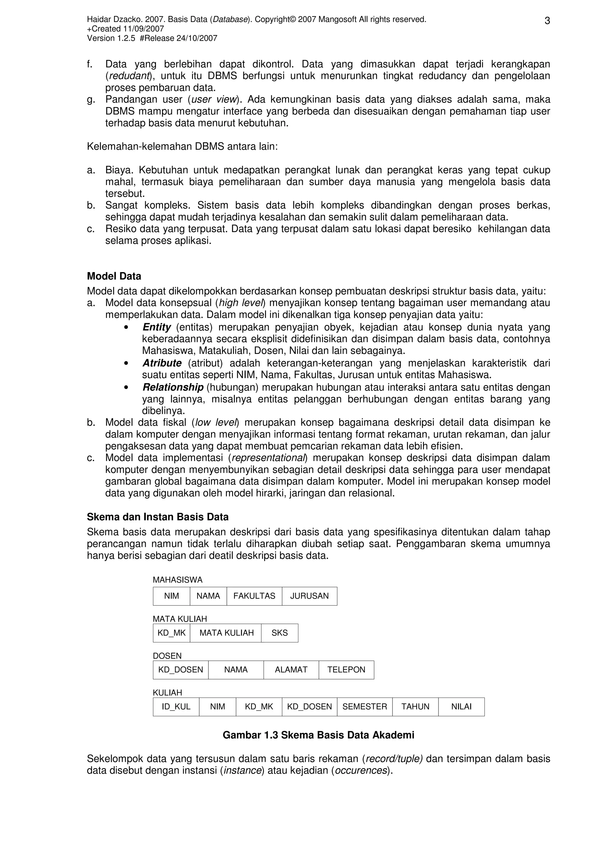 Haidar Dzacko. 2007. Basis Data (Database). Copyright© 2007 Mangosoft All rights reserved.           3
+Created 11/09/2007
Version 1.2.5 #Release 24/10/2007


f. Data yang berlebihan dapat dikontrol. Data yang dimasukkan dapat terjadi kerangkapan
   (redudant), untuk itu DBMS berfungsi untuk menurunkan tingkat redudancy dan pengelolaan
   proses pembaruan data.
g. Pandangan user (user view). Ada kemungkinan basis data yang diakses adalah sama, maka
   DBMS mampu mengatur interface yang berbeda dan disesuaikan dengan pemahaman tiap user
   terhadap basis data menurut kebutuhan.

Kelemahan-kelemahan DBMS antara lain:

a. Biaya. Kebutuhan untuk medapatkan perangkat lunak dan perangkat keras yang tepat cukup
   mahal, termasuk biaya pemeliharaan dan sumber daya manusia yang mengelola basis data
   tersebut.
b. Sangat kompleks. Sistem basis data lebih kompleks dibandingkan dengan proses berkas,
   sehingga dapat mudah terjadinya kesalahan dan semakin sulit dalam pemeliharaan data.
c. Resiko data yang terpusat. Data yang terpusat dalam satu lokasi dapat beresiko kehilangan data
   selama proses aplikasi.


Model Data
Model data dapat dikelompokkan berdasarkan konsep pembuatan deskripsi struktur basis data, yaitu:
a. Model data konsepsual (high level) menyajikan konsep tentang bagaiman user memandang atau
   memperlakukan data. Dalam model ini dikenalkan tiga konsep penyajian data yaitu:
       • Entity (entitas) merupakan penyajian obyek, kejadian atau konsep dunia nyata yang
           keberadaannya secara eksplisit didefinisikan dan disimpan dalam basis data, contohnya
           Mahasiswa, Matakuliah, Dosen, Nilai dan lain sebagainya.
       • Atribute (atribut) adalah keterangan-keterangan yang menjelaskan karakteristik dari
           suatu entitas seperti NIM, Nama, Fakultas, Jurusan untuk entitas Mahasiswa.
       • Relationship (hubungan) merupakan hubungan atau interaksi antara satu entitas dengan
           yang lainnya, misalnya entitas pelanggan berhubungan dengan entitas barang yang
           dibelinya.
b. Model data fiskal (low level) merupakan konsep bagaimana deskripsi detail data disimpan ke
   dalam komputer dengan menyajikan informasi tentang format rekaman, urutan rekaman, dan jalur
   pengaksesan data yang dapat membuat pemcarian rekaman data lebih efisien.
c. Model data implementasi (representational) merupakan konsep deskripsi data disimpan dalam
   komputer dengan menyembunyikan sebagian detail deskripsi data sehingga para user mendapat
   gambaran global bagaimana data disimpan dalam komputer. Model ini merupakan konsep model
   data yang digunakan oleh model hirarki, jaringan dan relasional.

Skema dan Instan Basis Data
Skema basis data merupakan deskripsi dari basis data yang spesifikasinya ditentukan dalam tahap
perancangan namun tidak terlalu diharapkan diubah setiap saat. Penggambaran skema umumnya
hanya berisi sebagian dari deatil deskripsi basis data.

                 MAHASISWA
                    NIM      NAMA     FAKULTAS        JURUSAN

                 MATA KULIAH
                  KD_MK      MATA KULIAH        SKS

                 DOSEN
                  KD_DOSEN          NAMA         ALAMAT        TELEPON

                 KULIAH
                   ID_KUL       NIM      KD_MK       KD_DOSEN      SEMESTER        TAHUN     NILAI


                                    Gambar 1.3 Skema Basis Data Akademi

Sekelompok data yang tersusun dalam satu baris rekaman (record/tuple) dan tersimpan dalam basis
data disebut dengan instansi (instance) atau kejadian (occurences).
 