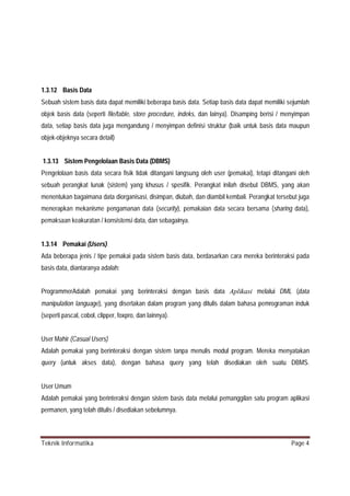 1.3.12 Basis Data
Sebuah sistem basis data dapat memiliki beberapa basis data. Setiap basis data dapat memiliki sejumlah
objek basis data (seperti file/table, store procedure, indeks, dan lainya). Disamping berisi / menyimpan
data, setiap basis data juga mengandung / menyimpan definisi struktur (baik untuk basis data maupun
objek-objeknya secara detail)
1.3.13 Sistem Pengelolaan Basis Data (DBMS)
Pengelolaan basis data secara fisik tidak ditangani langsung oleh user (pemakai), tetapi ditangani oleh
sebuah perangkat lunak (sistem) yang khusus / spesifik. Perangkat inilah disebut DBMS, yang akan
menentukan bagaimana data diorganisasi, disimpan, diubah, dan diambil kembali. Perangkat tersebut juga
menerapkan mekanisme pengamanan data (security), pemakaian data secara bersama (sharing data),
pemaksaan keakuratan / konsistensi data, dan sebagainya.

1.3.14 Pemakai (Users)
Ada beberapa jenis / tipe pemakai pada sistem basis data, berdasarkan cara mereka berinteraksi pada
basis data, diantaranya adalah:
ProgrammerAdalah pemakai yang berinteraksi dengan basis data Aplikasi melalui DML (data
manipulation language), yang disertakan dalam program yang ditulis dalam bahasa pemrograman induk
(seperti pascal, cobol, clipper, foxpro, dan lainnya).
User Mahir (Casual Users)
Adalah pemakai yang berinteraksi dengan sistem tanpa menulis modul program. Mereka menyatakan
query (untuk akses data), dengan bahasa query yang telah disediakan oleh suatu DBMS.

User Umum
Adalah pemakai yang berinteraksi dengan sistem basis data melalui pemanggilan satu program aplikasi
permanen, yang telah ditulis / disediakan sebelumnya.

Teknik Informatika

Page 4

 