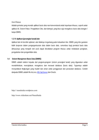 User Khusus
Adalah pemakai yang menulis aplikasi basis data non konvensional untuk keperluan khusus, seperti untuk
aplikasi AI, Sistem Pakar, Pengolahan Citra, dan lainnyal, yang bisa saja mengakses basis data dengan /
tanpa DBMS.

1.3.15 Aplikasi (perangkat lunak) lain
Aplikasi lain ini bersifat optional, ada tidaknya tergantung pada kebutuhan kita. DBMS yang kita gunakan
lebih berperan dalam pengorganisasian data dalam basis data, sementara bagi pemakai basis data
(khususnya yang menjadi end user) dapat disediakan program khusus untuk melakukan pengisian,
pengubahan dan pengambilan data.
1.4

Sistem Manajemen Basis Data (DBMS)
DBMS adalah koleksi terpadu dari program-program (sistem perangkat lunak) yang digunakan untuk
mendefinisikan, menciptakan, mengakses dan merawat database (basis data). Tujuannya adalah
menyediakan lingkungan yang mudah dan aman untuk penggunaan dan perawatan database. Contoh
daripada DBMS adalah Ms-Access, MS Sql Server dan Oracle.

http:// nunuhaida.wordpress.com
http://www.slideshare.net/NunuHaida

Teknik Informatika

Page 5

 