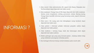 INFORMASI ? 
1. Data record ( Data administrative RS, seperti Info Pasien, Perjanjian dan 
No Recordnya) dapat diperoleh dari table record 
2. Data employee ( Tenaga Kerja di RS) dapat diperoleh dari table employee, 
doctor, nurse, receptionist, visiting, permanent, trainee. Masing-masing 
Tenaga Kerja memiliki informasi yang formatnya sama, seperti informasi 
pribadi dll. 
3. Data room ( No ruang, jenis dan kelengkapan ruang tersebut) dapat 
diperoleh dari table room 
4. Data patient ( informasi pribadi, informasi penyakit, waktu) dapat 
diperoleh dari table patient 
5. Data medicine ( tentang harga, kode dan keterangan obat) dapat 
diperoleh dari table medicine 
6. Dokter golongan apa yang yang merawat pasien , misalnya dokter tetap 
yang melakukan penanganan terhadap pasien. 
7. Dan berbagai informasi lainnya terkait database pada rumah sakit. 
 
