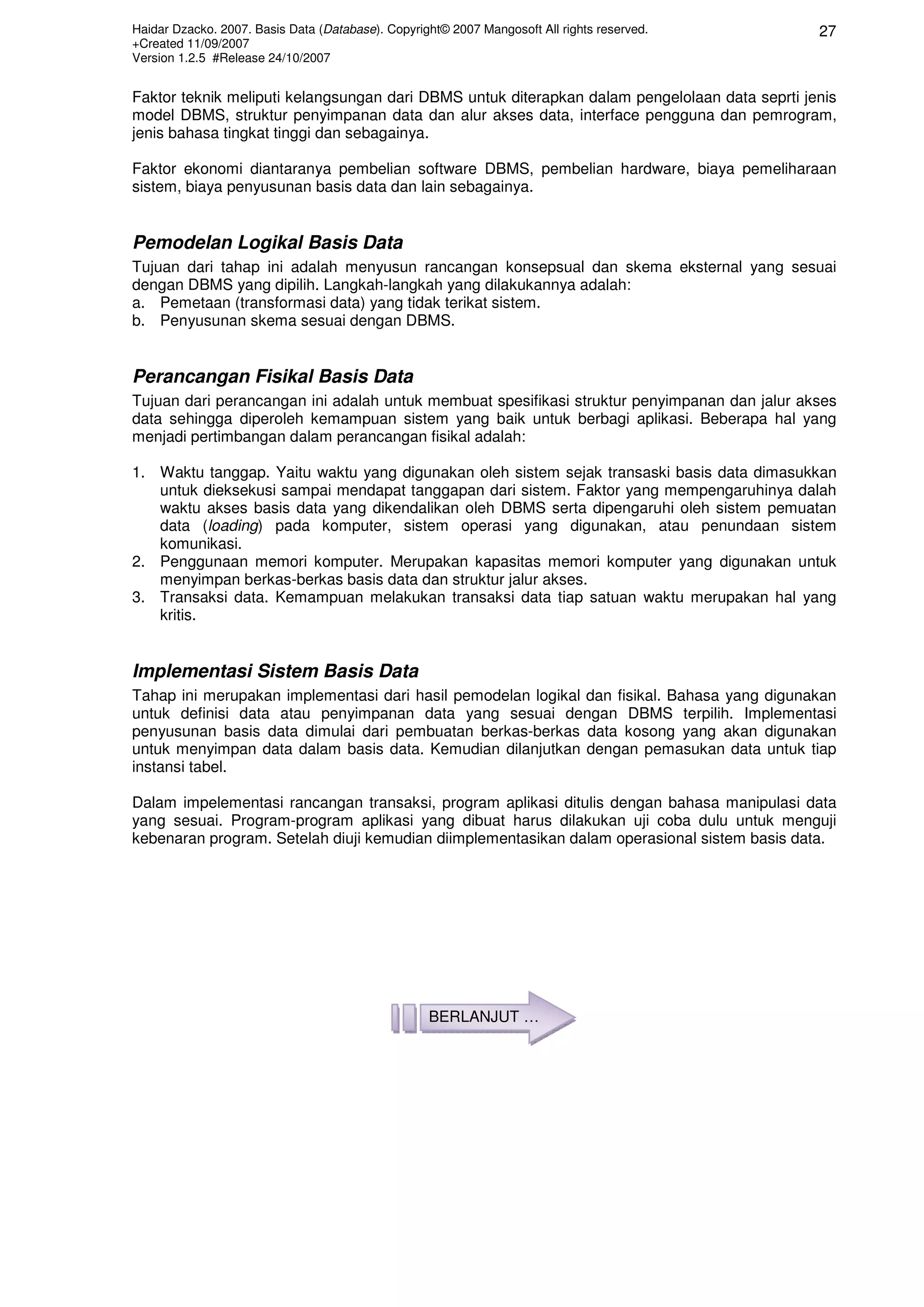 Haidar Dzacko. 2007. Basis Data (Database). Copyright© 2007 Mangosoft All rights reserved.
+Created 11/09/2007
Version 1.2.5 #Release 24/10/2007
27
Faktor teknik meliputi kelangsungan dari DBMS untuk diterapkan dalam pengelolaan data seprti jenis
model DBMS, struktur penyimpanan data dan alur akses data, interface pengguna dan pemrogram,
jenis bahasa tingkat tinggi dan sebagainya.
Faktor ekonomi diantaranya pembelian software DBMS, pembelian hardware, biaya pemeliharaan
sistem, biaya penyusunan basis data dan lain sebagainya.
Pemodelan Logikal Basis Data
Tujuan dari tahap ini adalah menyusun rancangan konsepsual dan skema eksternal yang sesuai
dengan DBMS yang dipilih. Langkah-langkah yang dilakukannya adalah:
a. Pemetaan (transformasi data) yang tidak terikat sistem.
b. Penyusunan skema sesuai dengan DBMS.
Perancangan Fisikal Basis Data
Tujuan dari perancangan ini adalah untuk membuat spesifikasi struktur penyimpanan dan jalur akses
data sehingga diperoleh kemampuan sistem yang baik untuk berbagi aplikasi. Beberapa hal yang
menjadi pertimbangan dalam perancangan fisikal adalah:
1. Waktu tanggap. Yaitu waktu yang digunakan oleh sistem sejak transaski basis data dimasukkan
untuk dieksekusi sampai mendapat tanggapan dari sistem. Faktor yang mempengaruhinya dalah
waktu akses basis data yang dikendalikan oleh DBMS serta dipengaruhi oleh sistem pemuatan
data (loading) pada komputer, sistem operasi yang digunakan, atau penundaan sistem
komunikasi.
2. Penggunaan memori komputer. Merupakan kapasitas memori komputer yang digunakan untuk
menyimpan berkas-berkas basis data dan struktur jalur akses.
3. Transaksi data. Kemampuan melakukan transaksi data tiap satuan waktu merupakan hal yang
kritis.
Implementasi Sistem Basis Data
Tahap ini merupakan implementasi dari hasil pemodelan logikal dan fisikal. Bahasa yang digunakan
untuk definisi data atau penyimpanan data yang sesuai dengan DBMS terpilih. Implementasi
penyusunan basis data dimulai dari pembuatan berkas-berkas data kosong yang akan digunakan
untuk menyimpan data dalam basis data. Kemudian dilanjutkan dengan pemasukan data untuk tiap
instansi tabel.
Dalam impelementasi rancangan transaksi, program aplikasi ditulis dengan bahasa manipulasi data
yang sesuai. Program-program aplikasi yang dibuat harus dilakukan uji coba dulu untuk menguji
kebenaran program. Setelah diuji kemudian diimplementasikan dalam operasional sistem basis data.
BERLANJUT …
 