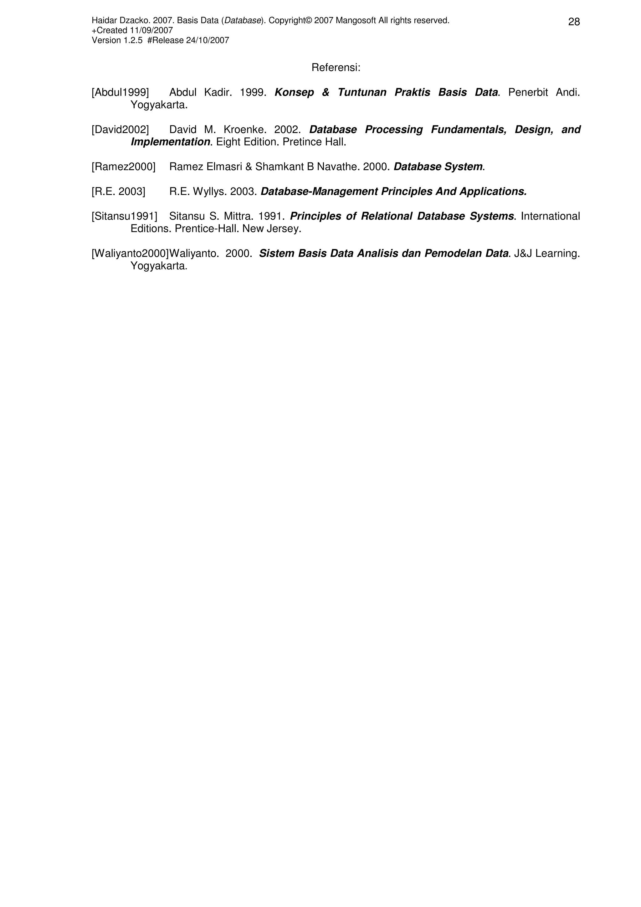 Haidar Dzacko. 2007. Basis Data (Database). Copyright© 2007 Mangosoft All rights reserved.
+Created 11/09/2007
Version 1.2.5 #Release 24/10/2007
28
Referensi:
[Abdul1999] Abdul Kadir. 1999. Konsep & Tuntunan Praktis Basis Data. Penerbit Andi.
Yogyakarta.
[David2002] David M. Kroenke. 2002. Database Processing Fundamentals, Design, and
Implementation. Eight Edition. Pretince Hall.
[Ramez2000] Ramez Elmasri & Shamkant B Navathe. 2000. Database System.
[R.E. 2003] R.E. Wyllys. 2003. Database-Management Principles And Applications.
[Sitansu1991] Sitansu S. Mittra. 1991. Principles of Relational Database Systems. International
Editions. Prentice-Hall. New Jersey.
[Waliyanto2000]Waliyanto. 2000. Sistem Basis Data Analisis dan Pemodelan Data. J&J Learning.
Yogyakarta.
 