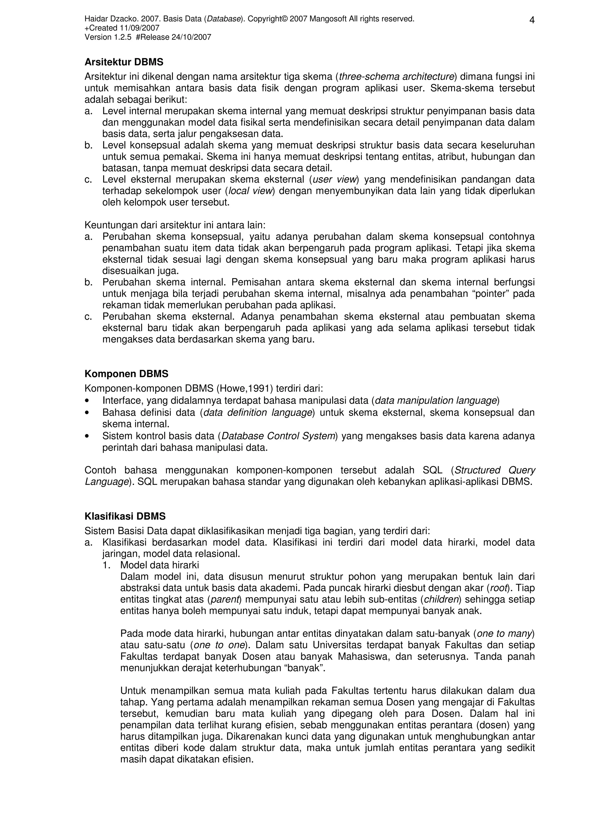 Haidar Dzacko. 2007. Basis Data (Database). Copyright© 2007 Mangosoft All rights reserved.
+Created 11/09/2007
Version 1.2.5 #Release 24/10/2007
4
Arsitektur DBMS
Arsitektur ini dikenal dengan nama arsitektur tiga skema (three-schema architecture) dimana fungsi ini
untuk memisahkan antara basis data fisik dengan program aplikasi user. Skema-skema tersebut
adalah sebagai berikut:
a. Level internal merupakan skema internal yang memuat deskripsi struktur penyimpanan basis data
dan menggunakan model data fisikal serta mendefinisikan secara detail penyimpanan data dalam
basis data, serta jalur pengaksesan data.
b. Level konsepsual adalah skema yang memuat deskripsi struktur basis data secara keseluruhan
untuk semua pemakai. Skema ini hanya memuat deskripsi tentang entitas, atribut, hubungan dan
batasan, tanpa memuat deskripsi data secara detail.
c. Level eksternal merupakan skema eksternal (user view) yang mendefinisikan pandangan data
terhadap sekelompok user (local view) dengan menyembunyikan data lain yang tidak diperlukan
oleh kelompok user tersebut.
Keuntungan dari arsitektur ini antara lain:
a. Perubahan skema konsepsual, yaitu adanya perubahan dalam skema konsepsual contohnya
penambahan suatu item data tidak akan berpengaruh pada program aplikasi. Tetapi jika skema
eksternal tidak sesuai lagi dengan skema konsepsual yang baru maka program aplikasi harus
disesuaikan juga.
b. Perubahan skema internal. Pemisahan antara skema eksternal dan skema internal berfungsi
untuk menjaga bila terjadi perubahan skema internal, misalnya ada penambahan “pointer” pada
rekaman tidak memerlukan perubahan pada aplikasi.
c. Perubahan skema eksternal. Adanya penambahan skema eksternal atau pembuatan skema
eksternal baru tidak akan berpengaruh pada aplikasi yang ada selama aplikasi tersebut tidak
mengakses data berdasarkan skema yang baru.
Komponen DBMS
Komponen-komponen DBMS (Howe,1991) terdiri dari:
• Interface, yang didalamnya terdapat bahasa manipulasi data (data manipulation language)
• Bahasa definisi data (data definition language) untuk skema eksternal, skema konsepsual dan
skema internal.
• Sistem kontrol basis data (Database Control System) yang mengakses basis data karena adanya
perintah dari bahasa manipulasi data.
Contoh bahasa menggunakan komponen-komponen tersebut adalah SQL (Structured Query
Language). SQL merupakan bahasa standar yang digunakan oleh kebanykan aplikasi-aplikasi DBMS.
Klasifikasi DBMS
Sistem Basisi Data dapat diklasifikasikan menjadi tiga bagian, yang terdiri dari:
a. Klasifikasi berdasarkan model data. Klasifikasi ini terdiri dari model data hirarki, model data
jaringan, model data relasional.
1. Model data hirarki
Dalam model ini, data disusun menurut struktur pohon yang merupakan bentuk lain dari
abstraksi data untuk basis data akademi. Pada puncak hirarki diesbut dengan akar (root). Tiap
entitas tingkat atas (parent) mempunyai satu atau lebih sub-entitas (children) sehingga setiap
entitas hanya boleh mempunyai satu induk, tetapi dapat mempunyai banyak anak.
Pada mode data hirarki, hubungan antar entitas dinyatakan dalam satu-banyak (one to many)
atau satu-satu (one to one). Dalam satu Universitas terdapat banyak Fakultas dan setiap
Fakultas terdapat banyak Dosen atau banyak Mahasiswa, dan seterusnya. Tanda panah
menunjukkan derajat keterhubungan “banyak”.
Untuk menampilkan semua mata kuliah pada Fakultas tertentu harus dilakukan dalam dua
tahap. Yang pertama adalah menampilkan rekaman semua Dosen yang mengajar di Fakultas
tersebut, kemudian baru mata kuliah yang dipegang oleh para Dosen. Dalam hal ini
penampilan data terlihat kurang efisien, sebab menggunakan entitas perantara (dosen) yang
harus ditampilkan juga. Dikarenakan kunci data yang digunakan untuk menghubungkan antar
entitas diberi kode dalam struktur data, maka untuk jumlah entitas perantara yang sedikit
masih dapat dikatakan efisien.
 