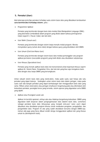 5. Pemakai (User)
Ada beberapa jenis/tipe pemakai terhadap suatu sistem basis data yang dibedakan berdasarkan
cara berinteraksi terhadap sistem, yaitu :
• Programmer Aplikasi
Pemakai yang berinteraksi dengan basis data melalui Data Manipulation Language (DML),
yang disertakan (embedded) dalam program yang ditulis dalam bahasa pemrograman
induk (seperti C, Pascal, Cobol, dan lain-lain).
• User Mahir (Casual user)
Pemakai yang berinteraksi dengan sistem tanpa menulis modul program. Mereka
menyatakan query (untuk akses data) dengan bahasa query yang disediakan oleh DBMS.
• User Umum (End User/Naive User)
Pemakai yang berinteraksi dengan sistem basis data melalui pemanggilan satu program
aplikasi permanen (executable program) yang telah ditulis atau disediakan sebelumnya.
• User Khusus (Specialized User)
Pemakai yang menulis aplikasi basis data non konvensional untuk keperluan khusus seperti
aplikasi AI, Sistem Pakar, Pengolahan Citra, dan lain-lain yang bisa saja mengakses basis
data dengan atau tanpa DBMS yang bersangkutan.
Untuk sebuah sistem basis data yang stand-alone, maka pada suatu saat hanya ada satu
pemakai yang dapat bekerja . Sedangkan untuk sistem basis data dalam jaringan, maka pada
suatu saat ada banyak pemakai yang dapat berhubungan dan menggunakan basis data yang
sama. Pilihan untuk stand-alone atau jaringan (multiuser) tergantung pada atau ditentukan oleh
kebutuhan pemakai, perangkat keras yang tersedia, sistem operasi yang digunakan serta DBMS
yang dipilih.
• Aplikasi atau Perangkat Lunak Lain
Aplikasi ini bersifat opsional, artinya ada atau tidaknya bergantung kebutuhan. DBMS yang
digunakan lebih berperan dalam pengorganisasian data dalamn basis data, sementara
sebagai pemakai basis data (khususnya yang menjadi end-user/ naive user) dapat
dibuatkan atau disediakan program khusus untuk melakukan pengisian, pengubahan, dan
pengambilan data. Program ini ada yang sudah disediakan bersama dengan DBMS-nya,
namun ada juga yang harus dibuat sendiri denga menggunakan aplikasi lain yang khusus
untuk itu (development tools).
 