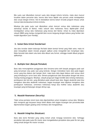 Bila suatu saat dibutuhkan mencari suatu data dengan kriteria tertentu, maka akan muncul
kesulitan dalam pencarian data, karena data harus dipilah satu persatu untuk mendapatkan
data sesuai dengan kriteria. Hal ini disebabkan karena belum tersedia program khusus untuk
mencari data berdasarkan kriteria tertentu.
Misalnya jika pada suatu saat dibutuhkan untuk mencari semua data mahasiswa yang
alamatnya berada di Bantul, maka seluruh data mahasiswa harus dipilah-pilah untuk
mendapatkan semua data mahasiswa yang berasa dari Bantul. Untuk itu maka diperlukan
sebuah DBMS yang mampu mengambil data secara langsung dengan bahasa yang familiar dan
mudah digunakan (user friendly).
3. Isolasi Data Untuk Standarisasi
Jika data tersebar dalam beberapa file/tabel dalam bentuk format yang tidak sama, maka ini
akan menyulitkan dalam menulis program aplikasi untuk mengambil dan menyimpan data.
Maka haruslah data dalam satu basis data dibuat satu format, sehingga mudah dibuat program
aplikasinya.
4. Multiple User (Banyak Pemakai)
Basis data memungkinkan penggunaan data bersama-sama oleh banyak pengguna pada saat
yang bersamaan atau pada saat yang berbeda. Dengan meletakkan basis data pada bagian
server yang bisa diakses dari banyak client, maka basis data dapat diakses oleh semua client
yang terhubung ke server basis data. Dimana pengaksesan data disesuaikan dengan hak akses
masing-masing pengguna. Misalnya, sebuah perguruan tinggi memiliki data tentang mahasiswa,
pembayaran dan lain-lain, yang diletakkan pada sebuah basis data. Bagian akademik akan bisa
mengakses data-data akademik mahasiswa, bagian keuangan akan diijinkan mengakses data
pembayaran mahasiswa, sementara mahasiswa hanya bisa melihat status akademik atau
keuangan yang berhubungan dengan dirinya saja.
5. Masalah Keamanan (Security)
Tidak semua pemakai sistem basis data diperbolehkan untuk mengakses semua data. Mislakna
data mengenai gaji karyawan hanya boleh dibuka oleh bagian keuangan dan personalia,tidak
diperkenankan bagian gudang untuk membaca dan mengubahnya.
6. Masalah Integritas (Kesatuan)
Basis data berisi file/tabel yang saling terkait untuk menjaga konsistensi data. Sehingga
perubahan data pada suatu file master akan mengakibatkan perubahan data pada file lain yang
saling terkait dengan file master tersebut.
 