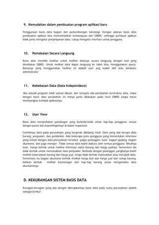 9. Kemudahan dalam pembuatan program aplikasi baru
Penggunaan basis data bagian dari perkembangan teknologi. Dengan adanya basis data
pembuatan aplikasi bisa memanfaatkan kemampuan dari DBMS, sehingga pembuat aplikasi
tidak perlu mengatur penyimpanan data, cukup mengatur interface untuk pengguna.
10. Pemakaian Secara Langsung
Basis data memiliki fasilitas untuk melihat datanya secara langsung dengan tool yang
disediakan DBMS. Untuk melihat data dapat langsung ke tabel atau menggunakan query.
Biasanya yang menggunakan fasilitas ini adalah user ang sudah ahli atau database
adminsitrator.
11. Kebebasan Data (Data Independece)
Jika sebuah program telah selesai dibuat, dan ternyata ada perubahan isi/struktur data, maka
dengan basis data perubahan ini hanya perlu dilakukan pada level DBMS tanpa harus
membongkar kembali aplikasinya.
12. User View
Basis data menyediakan pandangan yang berbeda-beda untuk tiap-tiap pengguna, sesuai
dengan posisi dan kepentingannya di dalam organisasi.
Contohnya data pada perusahaan yang bergerak dibidang retail. Data yang ada berupa data
barang, penjualan, dan pembelian. Ada beberapa jenis pengguna yang memerlukan informasi
yang terkait dengan data perusahaan tersebut, yaigtu pelanggna, kasir, bagian gudang, bagian
akuntansi, dan juga manajer. Tidak semua data boleh diakses oleh semua pengguna. Misalnya
kasir, hanya berhak untuk melihat informasi nama barang dan harga jualnya. Sementara dia
tidak berhak untuk memasukkan data penjualan. Berbeda dengan pelanggan yanghanya boleh
melihat keberadaan barang dan harga jual, tetapi tidak berhak mamsukkan atau merubah data.
Sementara itu bagian akuntansi berhak melihat harga beli dan harga jual dari setiap barang,
bahkan berhak melihat keuntungan dari tiap-tiap barang untuk menganalisis data
akuntansinya.
D. KEKURANGAN SISTEM BASIS DATA
Kerugian-kerugian yang ada dengan diterapkannya basis data pada suatu perusahaan adalah
sebagai berikut :
 