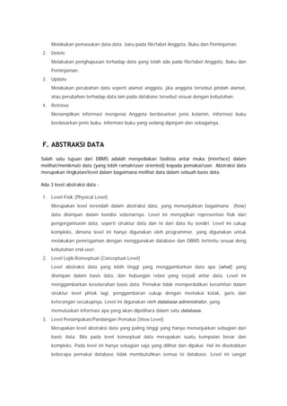 Melakukan pemasukan data-data baru pada file/tabel Anggota, Buku dan Peminjaman.
2. Delete
Melakukan penghapusan terhadap data yang telah ada pada file/tabel Anggota, Buku dan
Peminjaman.
3. Update
Melakukan perubahan data seperti alamat anggota, jika anggota tersebut pindah alamat,
atau perubahan terhadap data lain pada database tersebut sesuai dengan kebutuhan.
4. Retrieve
Menampilkan informasi mengenai Anggota berdasarkan jenis kelamin, informasi buku
berdasarkan jenis buku, informasi buku yang sedang dipinjam dan sebagainya.
F. ABSTRAKSI DATA
Salah satu tujuan dari DBMS adalah menyediakan fasilista antar muka (interface) dalam
melihat/menikmati data (yang lebih ramah/user oriented) kepada pemakai/user. Abstraksi data
merupakan tingkatan/level dalam bagaimana melihat data dalam sebuah basis data.
Ada 3 level abstraksi data :
1. Level Fisik (Physical Level)
Merupakan level terendah dalam abstraksi data, yang menunjukkan bagaimana (how)
data disimpan dalam kondisi sebenarnya. Level ini menyajikan representasi fisik dari
pengorganisasin data, seperti struktur data dan isi dari data itu sendiri. Level ini cukup
kompleks, dimana level ini hanya digunakan oleh programmer, yang digunakan untuk
melakukan pemrogaman dengan menggunakan database dan DBMS tertentu sesuai deng
kebutuhan end-user.
2. Level Lojik/Konseptual (Conceptual Level)
Level abstraksi data yang lebih tinggi yang menggambarkan data apa (what) yang
disimpan dalam basis data, dan hubungan relasi yang terjadi antar data. Level ini
menggambarkan keseluruhan basis data. Pemakai tidak memperdulikan kerumitan dalam
struktur level phisik lagi, penggambaran cukup dengan memakai kotak, garis dan
keterangan secukupnya. Level ini digunakan oleh database administrator, yang
memutuskan informasi apa yang akan dipelihara dalam satu database.
3. Level Penampakan/Pandangan Pemakai (View Level)
Merupakan level abstraksi data yang paling tinggi yang hanya menunjukkan sebagian dari
basis data. Bila pada level konseptual data merupakan suatu kumpulan besar dan
kompleks. Pada level ini hanya sebagian saja yang dilihat dan dipakai. Hal ini disebabkan
beberapa pemakai database tidak membutuhkan semua isi database. Level ini sangat
 