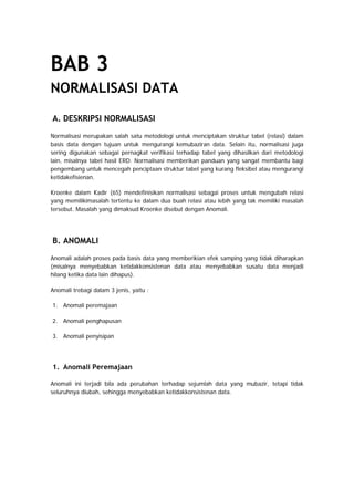BAB 3
NORMALISASI DATA
A. DESKRIPSI NORMALISASI
Normalisasi merupakan salah satu metodologi untuk menciptakan struktur tabel (relasi) dalam
basis data dengan tujuan untuk mengurangi kemubaziran data. Selain itu, normalisasi juga
sering digunakan sebagai pernagkat verifikasi terhadap tabel yang dihasilkan dari metodologi
lain, misalnya tabel hasil ERD. Normalisasi memberikan panduan yang sangat membantu bagi
pengembang untuk mencegah penciptaan struktur tabel yang kurang fleksibel atau mengurangi
ketidakefisienan.
Kroenke dalam Kadir (65) mendefinisikan normalisasi sebagai proses untuk mengubah relasi
yang memilikimasalah tertentu ke dalam dua buah relasi atau lebih yang tak memiliki masalah
tersebut. Masalah yang dimaksud Kroenke disebut dengan Anomali.
B. ANOMALI
Anomali adalah proses pada basis data yang memberikian efek samping yang tidak diharapkan
(misalnya menyebabkan ketidakkonsistenan data atau menyebabkan susatu data menjadi
hilang ketika data lain dihapus).
Anomali trebagi dalam 3 jenis, yaitu :
1. Anomali peremajaan
2. Anomali penghapusan
3. Anomali penyisipan
1. Anomali Peremajaan
Anomali ini terjadi bila ada perubahan terhadap sejumlah data yang mubazir, tetapi tidak
seluruhnya diubah, sehingga menyebabkan ketidakkonsistenan data.
 