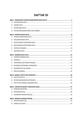 DAFTAR ISI
BAB 1. PENGANTAR SISTEM MANAJEMEN BASIS DATA ..................................................... 1
A. DEFINISI BASIS DATA ............................................................................................................... 1
B. HIRARKI DATA ......................................................................................................................... 2
C. SISTEM BASIS DATA................................................................................................................. 4
D. SISTEM MANAJEMEN BASIS DATA (DBMS)............................................................................... 7
BAB 2. OPERASI BASIS DATA............................................................................................. 8
A. OPERASI DASAR BASIS DATA.................................................................................................... 8
B. KEGUNAAN BASIS DATA .......................................................................................................... 8
C. KEUNTUNGAN SISTEM BASIS DATA ....................................................................................... 11
D. KEKURANGAN SISTEM BASIS DATA........................................................................................ 14
E. CONTOH DATABASE .............................................................................................................. 15
F. ABSTRAKSI DATA................................................................................................................... 17
BAB 3. NORMALISASI DATA ............................................................................................ 19
A. DESKRIPSI NORMALISASI....................................................................................................... 19
B. ANOMALI .............................................................................................................................. 19
C. DEPENDENSI (KETERGANTUNGAN)........................................................................................ 21
D. DIAGRAM DEPENDENSI FUNGSIONAL.................................................................................... 25
E. DEKOMPOSISI TAK HILANG.................................................................................................... 25
F. BENTUK NORMAL.................................................................................................................. 26
BAB 4. MODEL ENTITY RELATIONSHIP ............................................................................. 29
A. ENTITAS (ENTITY)................................................................................................................... 29
B. KETERHUBUNGAN (RELATIONSHIP)....................................................................................... 33
C. ENTITY RELATIOANAL DIAGRAM (ERD) .................................................................................. 36
BAB 5. STRUKTUR QUERY LANGUAGE (SQL) .................................................................... 37
A. PENGENALAN MYSQL............................................................................................................ 37
B. PENGENALAN SQL................................................................................................................. 38
C. KELOMPOK PERNYATAAN SQL............................................................................................... 42
BAB 6. BEKERJA DENGAN MYSQL.................................................................................... 43
A. DEFINISI SKEMA SQL.............................................................................................................. 43
B. MANIPULASI DATA................................................................................................................ 47
 