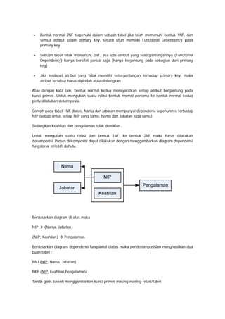 • Bentuk normal 2NF terpenuhi dalam sebuah tabel jika telah memenuhi bentuk 1NF, dan
semua atribut selain primary key, secara utuh memiliki Functional Dependency pada
primary key
• Sebuah tabel tidak memenuhi 2NF, jika ada atribut yang ketergantungannya (Functional
Dependency) hanya bersifat parsial saja (hanya tergantung pada sebagian dari primary
key)
• Jika terdapat atribut yang tidak memiliki ketergantungan terhadap primary key, maka
atribut tersebut harus dipindah atau dihilangkan
Atau dengan kata lain, bentuk normal kedua mensyaratkan setiap atribut bergantung pada
kunci primer. Untuk mengubah suatu relasi bentuk normal pertama ke bentuk normal kedua
perlu dilakukan dekomposisi.
Contoh pada tabel 1NF diatas, Nama dan jabatan mempunyai dependensi sepenuhnya terhadap
NIP (sebab untuk setiap NIP yang sama, Nama dan Jabatan juga sama).
Sedangkan Keahlian dan pengalaman tidak demikian.
Untuk mengubah suatu relasi dari bentuk 1NF, ke bentuk 2NF maka harus dilakukan
dekomposisi. Proses dekomposisi dapat dilakukan dengan menggambarkan diagram dependensi
fungsional terlebih dahulu.
Berdasarkan diagram di atas maka
NIP {Nama, Jabatan}
{NIP, Keahlian} Pengalaman
Berdasarkan diagram dependensi fungsional diatas maka pendekomposisian menghasilkan dua
buah tabel :
NNJ (NIP, Nama, Jabatan)
NKP (NIP, Keahlian,Pengalaman)
Tanda garis bawah menggambarkan kunci primer masing-masing relasi/tabel.
 