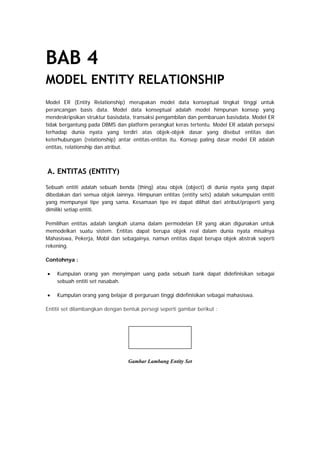 BAB 4
MODEL ENTITY RELATIONSHIP
Model ER (Entity Relationship) merupakan model data konseptual tingkat tinggi untuk
perancangan basis data. Model data konseptual adalah model himpunan konsep yang
mendeskripsikan struktur basisdata, transaksi pengambilan dan pembaruan basisdata. Model ER
tidak bergantung pada DBMS dan platform perangkat keras tertentu. Model ER adalah persepsi
terhadap dunia nyata yang terdiri atas objek-objek dasar yang disebut entitas dan
keterhubungan (relationship) antar entitas-entitas itu. Konsep paling dasar model ER adalah
entitas, relationship dan atribut.
A. ENTITAS (ENTITY)
Sebuah entiti adalah sebuah benda (thing) atau objek (object) di dunia nyata yang dapat
dibedakan dari semua objek lainnya. Himpunan entitas (entity sets) adalah sekumpulan entiti
yang mempunyai tipe yang sama. Kesamaan tipe ini dapat dilihat dari atribut/properti yang
dimiliki setiap entiti.
Pemilihan entitas adalah langkah utama dalam permodelan ER yang akan digunakan untuk
memodelkan suatu sistem. Entitas dapat berupa objek real dalam dunia nyata misalnya
Mahasiswa, Pekerja, Mobil dan sebagainya, namun entitas dapat berupa objek abstrak seperti
rekening.
Contohnya :
• Kumpulan orang yan menyimpan uang pada sebuah bank dapat didefinisikan sebagai
sebuah entiti set nasabah.
• Kumpulan orang yang belajar di perguruan tinggi didefinisikan sebagai mahasiswa.
Entitii set dilambangkan dengan bentuk persegi seperti gambar berikut :
Gambar Lambang Entity Set
 