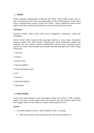 1. Atribut
Atribut merupakan pendeskripsian karakteristik dari entitas. Atribut adalah properti atau ciri
atau karakteristik dari tipe entitas yang dipentingkan di satu sistem/organisasi. Setiap atribut
entitas menspesifikasikan properti tertentu dari entitas. Atribut digambarkan dalam bentuk
lingkaran atau elips. Atribut yang menjadi kunci entitas atau key diberi garis bawah.
Contohnya :
Penduduk memiliki atribut serupa seperti nama, TanggalLahir, JenisKelamin, alamat dan
sebagainnya.
Domain attribut adalah himpunan nilai yang dapat diberikan ke suatu atribut, menyatakan
himpunan dimana nilai atribut berasal. Masing-masing atribut diasosiasikan dengan satu
himpunan nilai atau domain. Domain mendefenisikan nilai-nilai yang mempunyai potensi
diberikan ke atribut. Domain adalah satu kumpulan nilai-nilai yang valid untuk atribut dengan
karakteristik :
1. Tipe data
2. Panjang
3. Format (mask)
4. Nilai yang diijinkan
5. Konstrain(misalnya range)
6. Arti
7. Keunikan
8. Dukungan terhadap
9. Nilai default
2. Kunci Entitas
Konsep kunci pada himpunan entitas dianalogikan dengan kunci relasi di model relasional.
Namun, nilai atribut di entitas dapat berupa nilai himpunan atau nilai majemuk, bukan hanya
nilai tungggal. Atribut bernilai himpunan ini dapat menjadi bagian dari kunci.
Contoh :
• Kunci pada himpunan entitas S, adalah himpunan atribut, A, sehingga
1. Tidak ada dua entitas S yang mempunyai nilai sama untuk tiap atribut di A
 