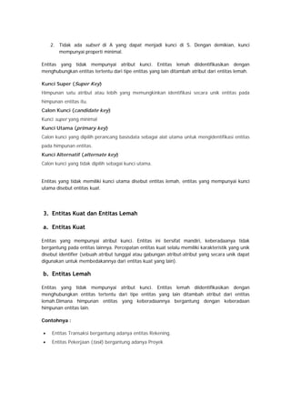2. Tidak ada subset di A yang dapat menjadi kunci di S. Dengan demikian, kunci
mempunyai properti minimal.
Entitas yang tidak mempunyai atribut kunci. Entitas lemah diidentifikasikan dengan
menghubungkan entitas tertentu dari tipe entitas yang lain ditambah atribut dari entitas lemah.
Kunci Super (Super Key)
Himpunan satu atribut atau lebih yang memungkinkan identifikasi secara unik entitas pada
himpunan entitas itu.
Calon Kunci (candidate key)
Kunci super yang minimal
Kunci Utama (primary key)
Calon kunci yang dipilih perancang basisdata sebagai alat utama untuk mengidentifikasi entitas
pada himpunan entitas.
Kunci Alternatif (alternate key)
Calon kunci yang tidak dipilih sebagai kunci utama.
Entitas yang tidak memiliki kunci utama disebut entitas lemah, entitas yang mempunyai kunci
utama disebut entitas kuat.
3. Entitas Kuat dan Entitas Lemah
a. Entitas Kuat
Entitas yang mempunyai atribut kunci. Entitas ini bersifat mandiri, keberadaanya tidak
bergantung pada entitas lainnya. Percepatan entitas kuat selalu memiliki karakteristik yang unik
disebut identifier (sebuah atribut tunggal atau gabungan atribut-atribut yang secara unik dapat
digunakan untuk membedakannya dari entitas kuat yang lain).
b. Entitas Lemah
Entitas yang tidak mempunyai atribut kunci. Entitas lemah diidentifikasikan dengan
menghubungkan entitas tertentu dari tipe entitas yang lain ditambah atribut dari entitas
lemah.Dimana himpunan entitas yang keberadaannya bergantung dengan keberadaan
himpunan entitas lain.
Contohnya :
• Entitas Transaksi bergantung adanya entitas Rekening.
• Entitas Pekerjaan (task) bergantung adanya Proyek
 