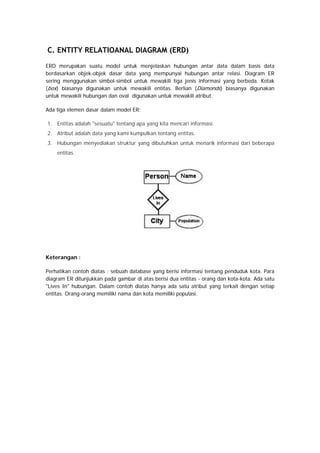 C. ENTITY RELATIOANAL DIAGRAM (ERD)
ERD merupakan suatu model untuk menjelaskan hubungan antar data dalam basis data
berdasarkan objek-objek dasar data yang mempunyai hubungan antar relasi. Diagram ER
sering menggunakan simbol-simbol untuk mewakili tiga jenis informasi yang berbeda. Kotak
(box) biasanya digunakan untuk mewakili entitas. Berlian (Diamonds) biasanya digunakan
untuk mewakili hubungan dan oval digunakan untuk mewakili atribut.
Ada tiga elemen dasar dalam model ER:
1. Entitas adalah "sesuatu" tentang apa yang kita mencari informasi.
2. Atribut adalah data yang kami kumpulkan tentang entitas.
3. Hubungan menyediakan struktur yang dibutuhkan untuk menarik informasi dari beberapa
entitas.
Keterangan :
Perhatikan contoh diatas ; sebuah database yang berisi informasi tentang penduduk kota. Para
diagram ER ditunjukkan pada gambar di atas berisi dua entitas - orang dan kota-kota. Ada satu
"Lives In" hubungan. Dalam contoh diatas hanya ada satu atribut yang terkait dengan setiap
entitas. Orang-orang memiliki nama dan kota memiliki populasi.
 