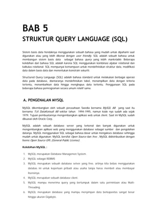 BAB 5
STRUKTUR QUERY LANGUAGE (SQL)
Sistem basis data hendaknya menggunakan sebuah bahasa yang mudah untuk dipahami saat
digunakan atau yang lebih dikenal dengan user friendly. SQL adalah sebuah bahasa untuk
membangun sistem basis data sebagai bahasa query yang lebih marketable. Beberapa
kelebihan dari bahasa SQL adalah karena SQL menggunakan kombinasi aljabar relational dan
kalkulus relational. SQL mempunyai kemampusn untuk mendefinisikan struktur data, modifikasi
data dalam basis data dan menentukan konstrain sekuriti.
Structured Query Language (SQL) adalah bahasa standard untuk melakukan berbagai operasi
data pada database, diantaranya mendefinisikan tabel, menampilkan data dengan kriteria
tertentu, menambahkan data hingga menghapus data tertentu. Penggunaan SQL pada
beberapa bahasa pemrograman secara umum relatif sama.
A. PENGENALAN MYSQL
MySQL dikembangkan oleh sebuah perusahaan Swedia bernama MySQL AB yang saat itu
bernama TcX DataKonsult AB sekitar tahun 1994-1995, namun kode nya sudah ada sejak
1979. Tujuan pembuatannya mengembangkan aplikasi web untuk client. Saat ini MySQL sudah
dikuasai oleh Oracle Corp.
MySQL adalah sebuah database server yang terkenal dan banyak digunakan untuk
mengembangkan aplikasi web yang menggunakan database sebagai sumber dan pengolahan
datanya. MySQL menggunakan SQL sebagai bahasa dasar untuk mengakses database sehingga
mudah untuk digunakan. MySQL bersifat Open Source dan free , MySQL didistribusikan dengan
lisensi Open Source GPL (General Public License).
Kelebihan MySQL :
1. MySQL merupakan Database Managemen System.
2. MySQL sebagai RDBMS
3. MySQL merupakan sebuah database setver yang free, artinya kita bebas menggunakan
databas ini untuk keperluan pribadi atau usaha tanpa harus membeli atau membayar
lisensinya.
4. MySQL merupakan sebuah database client.
5. MySQL mampu menerima query yang bertumpuk dalam satu permintaan atau Multi-
Threading.
6. MySQL merupakan database yang mampu menyimpan data berkapasitas sangat besar
hingga ukuran Gigabyte.
 