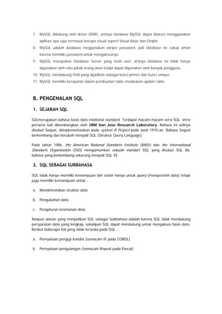 7. MySQL didukung oleh driver ODBC, artinya database MySQL dapat diakses menggunakan
aplikasi apa saja termasuk berupa visual seperti Visual Basic dan Delphi.
8. MySQL adalah database meggunakan ekripsi password, jadi database ini cukup aman
karena memiliki password untuk mengaksesnya.
9. MySQL merupakan Database Server yang multi user, artinya database ini tidak hanya
digunakan oleh satu pihak orang akan tetapi dapat digunakan oleh banyak pengguna.
10. MySQL mendukung field yang dijadikan sebagai kunci primer dan kunci unique.
11. MySQL memiliki kecepatan dalam pembuatan table melakukan update table.
B. PENGENALAN SQL
1. SEJARAH SQL
SQLmerupakan bahasa basis data relational standard. Terdapat macam-macam versi SQL. Versi
pertama kali dikembangkan oleh IBM San Jose Research Laboratory. Bahasa ini aslinya
disebut Sequel, diimplementasikan pada system R Project pada awal 1970-an. Bahasa Sequel
berkembang dan berubah menjadi SQL (Struktur Query Language).
Pada tahun 1986, the American National Standarts Institute (ANSI) dan the International
Standarts Organization (ISO) mengumumkan sebuah standart SQL yang disebut SQL 86,
bahasa yang berkembang sekarang menjadi SQL 92.
2. SQL SEBAGAI SUBBAHASA
SQL tidak hanya memiliki kemampuan lain selain hanya untuk query (memperoleh data) tetapi
juga memiliki kemampuan untuk :
a. Mendefenisikan struktur data
b. Pengubahan data
c. Pengaturan keamanan data.
Adapun alasan yang menjadikan SQL sebagai Subbahasa adalah karena SQL tidak mendukung
persyaratan data yang lengkap, sekalipun SQL dapat mendukung untuk mengakses basis data.
Berikut beberapa hal yang tidak tersedia pada SQL :
a. Pernyataan penguji kondisi (semacam IF pada COBOL)
b. Pernyataan pengulangan (semacam Repeat pada Pascal)
 
