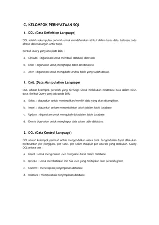 C. KELOMPOK PERNYATAAN SQL
1. DDL (Data Definition Language)
DDL adalah sekumpulan perintah untuk mendefinisikan atribut dalam basis data, batasan pada
atribut dan hubungan antar tabel.
Berikut Query yang ada pada DDL :
a. CREATE : digunakan untuk membuat database dan table
b. Drop : digunakan untuk menghapus tabel dan database
c. Alter : digunakan untuk mengubah struktur table yang sudah dibuat.
 
1. DML (Data Manipulation Language)
DML adalah kelompok perintah yang berfungsi untuk melakukan modifikasi data dalam basis
data. Berikut Query yang ada pada DML
a. Select : digunakan untuk menampilkan/memilih data yang akan ditampilkan.
b. Insert : diguankan untum menambahkan data kedalam table database
c. Update : digunakan untuk mengubah data dalam table database
d. Delete digunakan untuk menghapus data dalam table database.
 
2. DCL (Data Control Language)
DCL adalah kelompok perintah untuk mengendalikan akses data. Pengendalian dapat dilakukan
berdasarkan per pengguna, per tabel, per kolom maupun per operasi yang dilakukan. Query
DCL antara lain :
a. Grant : untuk mengizinkan user mengakses tabel dalam database.
b. Revoke : untuk membatalkan izin hak user, yang ditetapkan oleh perintah grant.
c. Commit : menetapkan penyimpanan database.
d. Rollback : membatalkan penyimpanan database.
 