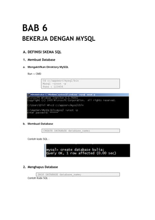 BAB 6
BEKERJA DENGAN MYSQL
A. DEFINISI SKEMA SQL
1. Membuat Database
a. Mengaktifkan Direktory MySQL
Run > CMD
Cd c:/appserv/mysql/bin
Mysql –uroot –p
Pass : 123456
b. Membuat Database
CREATE DATABASE database_name;
Contoh kode SQL :
2. Menghapus Database
DROP DATABASE database_name;
Contoh Kode SQL :
 
