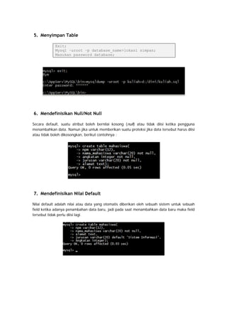 5. Menyimpan Table
Exit;
Mysql –uroot –p database_name>lokasi simpan;
Masukan password database;
6. Mendefinisikan Null/Not Null
Secara default, suatu atribut boleh bernilai kosong (null) atau tidak diisi ketika pengguna
menambahkan data. Namun jika untuk memberikan suatu proteksi jika data tersebut harus diisi
atau tidak boleh dikosongkan, berikut contohnya :
7. Mendefinisikan Nilai Default
Nilai default adalah nilai atau data yang otomatis diberikan oleh sebuah sistem untuk sebuah
field ketika adanya penambahan data baru, jadi pada saat menambahkan data baru maka field
tersebut tidak perlu diisi lagi.
 