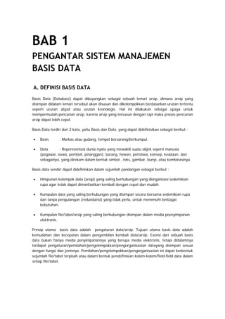 BAB 1
PENGANTAR SISTEM MANAJEMEN
BASIS DATA
A. DEFINISI BASIS DATA
Basis Data (Database) dapat dibayangkan sebagai sebuah lemari arsip, dimana arsip yang
disimpan didalam lemari tersebut akan disusun dan dikelompokkan berdasarkan urutan tertentu
seperti urutan abjad atau urutan kronologis. Hal ini dilakukan sebagai upaya untuk
mempermudah pencarian arsip, karena arsip yang tersusun dengan rapi maka proses pencarian
arsip dapat lebih cepat.
Basis Data terdiri dari 2 kata, yaitu Basis dan Data, yang dapat didefinisikan sebagai berikut :
• Basis : Markas atau gudang, tempat bersarang/berkumpul.
• Data : Reperesentasi dunia nyata yang mewakili suatu objek seperti manusia
(pegawai, siswa, pembeli, pelanggan), barang, hewan, peristiwa, konsep, keadaan, dan
sebagainya, yang direkam dalam bentuk simbol , teks, gambar, bunyi, atau kombinasinya.
Basis data sendiri dapat didefiniskan dalam sejumlah pandangan sebagai berikut :
• Himpunan kelompok data (arsip) yang saling berhubungan yang diorganisasi sedemikian
rupa agar kelak dapat dimanfaatkan kembali dengan cepat dan mudah.
• Kumpulan data yang saling berhubungan yang disimpan secara bersama sedemikian rupa
dan tanpa pengulangan (redundansi) yang tidak perlu, untuk memenuhi berbagai
kebutuhan.
• Kumpulan file/tabel/arsip yang saling berhubungan disimpan dalam media poenyimpanan
elektronis.
Prinsip utama basis data adalah pengaturan data/arsip. Tujuan utama basis data adalah
kemudahan dan kecepatan dalam pengambilan kembali data/arsip. Esensi dari sebuah basis
data bukan hanya media penyimpanannya yang berupa media elektronis, tetapi didalamnya
terdapat pengaturan/pemilahan/pengelompokkan/pengorganisasian datayang disimpan sesuai
dengan fungsi dan jenisnya. Pemilahan/pengelompokkan/pengorganisasian ini dapat berbentuk
sejumlah file/tabel terpisah atau dalam bentuk pendefinisian kolom-kolom/field-field data dalam
setiap file/tabel.
 