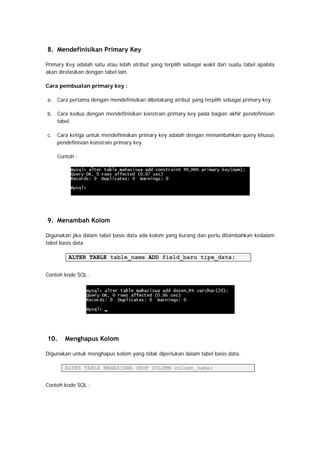 8. Mendefinisikan Primary Key
Primary Key adalah satu atau lebih atribut yang terpilih sebagai wakil dari suatu tabel apabila
akan direlasikan dengan tabel lain.
Cara pembuatan primary key :
a. Cara pertama dengan mendefinisikan dibelakang atribut yang terpilih sebagai primary key.
b. Cara kedua dengan mendefinisikan konstrain primary key pada bagian akhir pendefinisian
tabel.
c. Cara ketiga untuk mendefinisikan primary key adalah dengan menambahkan query khusus
pendefinisian konstrain primary key.
Contoh :
9. Menambah Kolom
Digunakan jika dalam tabel basis data ada kolom yang kurang dan perlu ditambahkan kedalam
tabel basis data.
ALTER TABLE table_name ADD field_baru tipe_data;
Contoh kode SQL :
10. Menghapus Kolom
Digunakan untuk menghapus kolom yang tidak diperlukan dalam tabel basis data.
ALTER TABLE MAHASISWA DROP COLUMN column_name;
Contoh kode SQL :
 