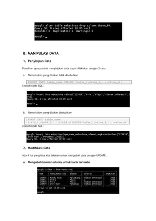 B. MANIPULASI DATA
1. Penyisipan Data
Penulisan query untuk menyisipkan data dapat dilakukan dengan 2 cara :
a. Nama kolom yang diisikan tidak disebutkan
INSERT INTO table_name VALUES (value_1,value_2,...,value_n);
Contoh Kode SQL :
b. Nama kolom yang diisikan disebutkan
INSERT INTO table_name
(field_1,field_2,...,field_n)VALUES(Value_1,value_2,...,value_n)
Contoh Kode SQL :
2. Modifikasi Data
Ada 4 hal yang bisa kita lakukan untuk mengubah data dengan UPDATE :
a. Mengubah kolom tertentu untuk baris tertentu
 