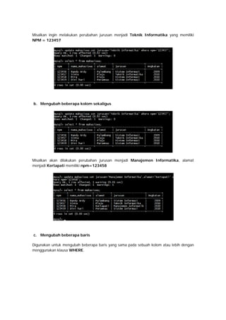 Misalkan ingin melakukan perubahan jurusan menjadi Teknik Informatika yang memiliki
NPM = 123457
b. Mengubah beberapa kolom sekaligus
Misalkan akan dilakukan perubahan jurusan menjadi Manajemen Informatika, alamat
menjadi Kertapati memiliki npm=123458
c. Mengubah beberapa baris
Digunakan untuk mengubah beberapa baris yang sama pada sebuah kolom atau lebih dengan
menggunakan klausa WHERE.
 