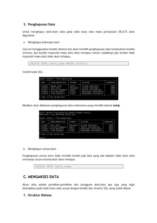 3. Penghapusan Data
Untuk menghapus baris-baris data pada table basis data maka pernyataan DELETE akan
digunakan.
a. Menghapus beberapa baris
Cara ini menggunakan kondisi dimana kita akan memilih penghapusan data berdasarkan kondisi
tertentu, jika kondisi terpenuhi maka data akan terhapus namun sebaliknya jika kondisi tidak
terpenuhi maka data tidak akan terhapus.
DELETE FROM table_name WHERE kondisi;
Contoh kode SQL :
Misalkan akan dilakukan penghapusan data mahasiswa yang memiliki alamat sekip
b. Menghapus semua baris
Penghapusan semua baris tidak memiliki kondisi jadi data yang ada didalam table basis data
semuanya secara keseluruhan akan terhapus.
DELETE FROM table_name;
C. MENGAKSES DATA
Akses data adalah pemilihan-pemilihan dari pengguna data-data apa saja yang ingin
ditampilkan pada table basis data sesuai dengan kondisi dan struktur SQL yang sudah dibuat.
1. Struktur Bahasa
 