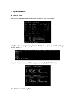 2. Operasi Himpunan
a. Operasi Union
Operasi union digunakan untuk menggabungkan beberapa table yang berbeda.
Tampilkan kolom nip yang mempunyai alamat di Plaju atau berjenis kelamin laki-laki dengan
perintah union (U) :
Contoh ke-2 mencari dosen matakuliah yang sama antar kedua buah table berikut :
Hasil dari operasi union nama_dosen :
 