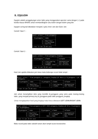 B. EQUIJOIN
Equijoin adalah penggabungan antar table yang menggunakan operator sama dengan (=) pada
kondisi klausa WHERE untuk membandingkan satu kolom dengan kolom yang lain.
Equijoin sering kali dibedakan menjadi 2 yaitu Inner Join dan Outer Join
Contoh Tabel 1 :
Contoh Tabel 2 :
Hasil Join apabila dilakukan join biasa maka beberapa record tidak tampil :
Join untuk menampilkan data yang memiliki id_pengguna yang sama pada masing-masing
table, yang menjadi primary key id_pengguna pada table pengguna_lengkap.
Untuk mengdapatkan hasil yang lengkap maka harus dilakukan LEFT JOIN/RIGHT JOIN:
Maka record pada table sebelah kanan akan tampil secara keseluruhan.
 