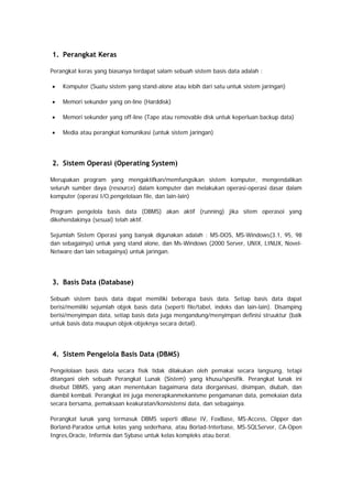 1. Perangkat Keras
Perangkat keras yang biasanya terdapat salam sebuah sistem basis data adalah :
• Komputer (Suatu sistem yang stand-alone atau lebih dari satu untuk sistem jaringan)
• Memori sekunder yang on-line (Harddisk)
• Memori sekunder yang off-line (Tape atau removable disk untuk keperluan backup data)
• Media atau perangkat komunikasi (untuk sistem jaringan)
2. Sistem Operasi (Operating System)
Merupakan program yang mengaktifkan/memfungsikan sistem komputer, mengendalikan
seluruh sumber daya (resource) dalam komputer dan melakukan operasi-operasi dasar dalam
komputer (operasi I/O,pengelolaan file, dan lain-lain)
Program pengelola basis data (DBMS) akan aktif (running) jika sitem operasoi yang
dikehendakinya (sesuai) telah aktif.
Sejumlah Sistem Operasi yang banyak digunakan adalah : MS-DOS, MS-Windows(3.1, 95, 98
dan sebagainya) untuk yang stand alone, dan Ms-Windows (2000 Server, UNIX, LINUX, Novel-
Netware dan lain sebagainya) untuk jaringan.
3. Basis Data (Database)
Sebuah sistem basis data dapat memiliki beberapa basis data. Setiap basis data dapat
berisi/memiliki sejumlah objek basis data (seperti file/tabel, indeks dan lain-lain). Disamping
berisi/menyimpan data, setiap basis data juga mengandung/menyimpan definisi struuktur (baik
untuk basis data maupun objek-objeknya secara detail).
4. Sistem Pengelola Basis Data (DBMS)
Pengelolaan basis data secara fisik tidak dilakukan oleh pemakai secara langsung, tetapi
ditangani oleh sebuah Perangkat Lunak (Sistem) yang khusu/spesifik. Perangkat lunak ini
disebut DBMS, yang akan menentukan bagaimana data diorganisasi, disimpan, diubah, dan
diambil kembali. Perangkat ini juga menerapkanmekanisme pengamanan data, pemekaian data
secara bersama, pemaksaan keakuratan/konsistensi data, dan sebagainya.
Perangkat lunak yang termasuk DBMS seperti dBase IV, FoxBase, MS-Access, Clipper dan
Borland-Paradox untuk kelas yang sederhana, atau Borlad-Interbase, MS-SQLServer, CA-Open
Ingres,Oracle, Informix dan Sybase untuk kelas kompleks atau berat.
 