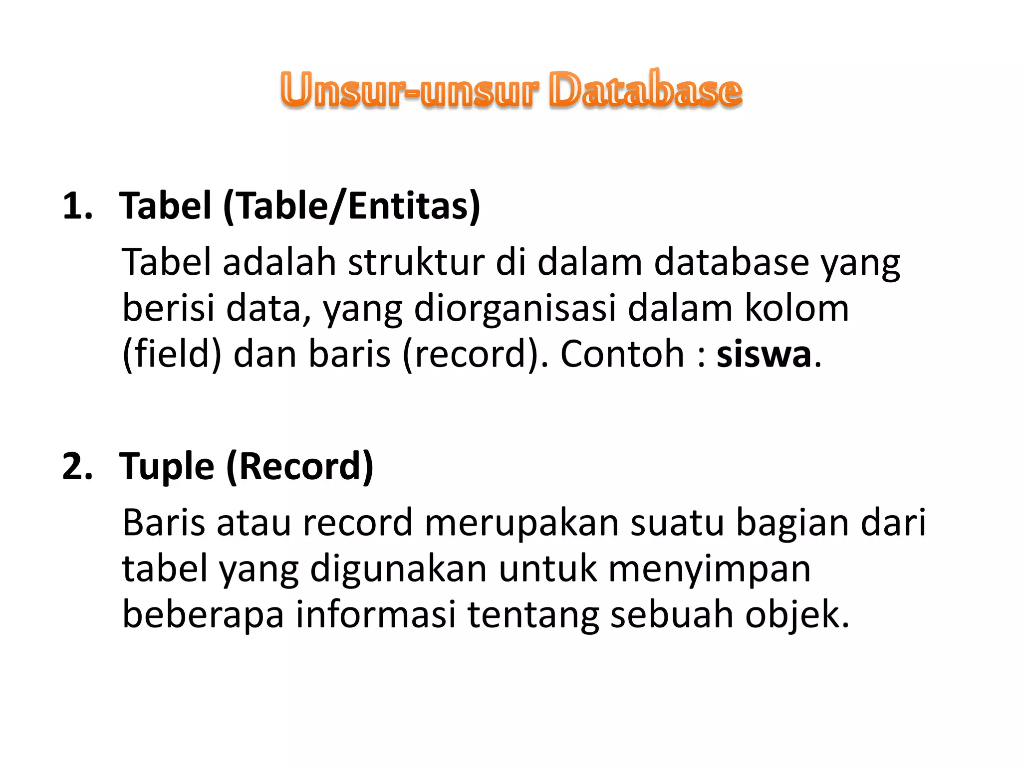 1. Tabel (Table/Entitas)
Tabel adalah struktur di dalam database yang
berisi data, yang diorganisasi dalam kolom
(field) dan baris (record). Contoh : siswa.
2. Tuple (Record)
Baris atau record merupakan suatu bagian dari
tabel yang digunakan untuk menyimpan
beberapa informasi tentang sebuah objek.
 