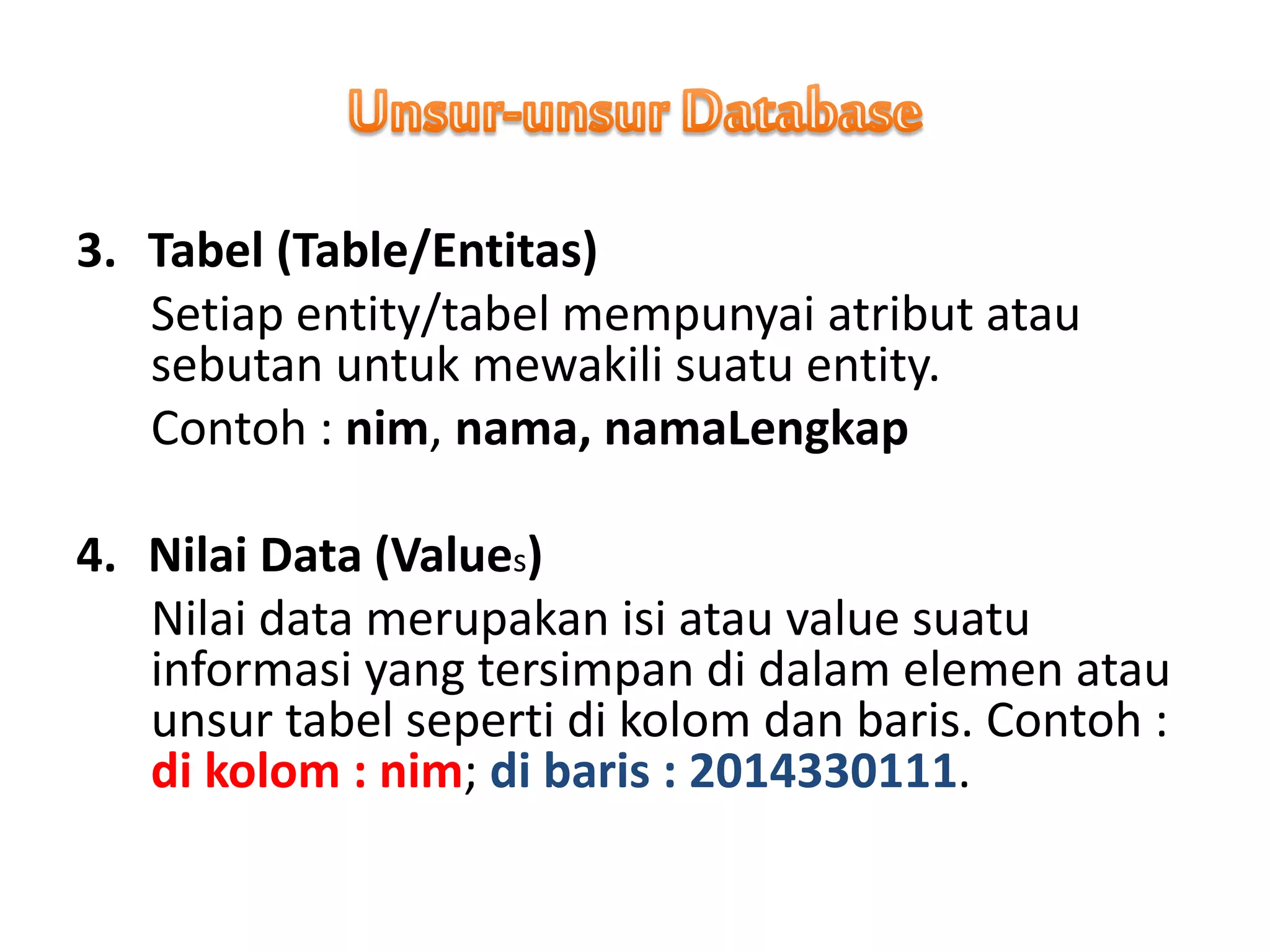 3. Tabel (Table/Entitas)
Setiap entity/tabel mempunyai atribut atau
sebutan untuk mewakili suatu entity.
Contoh : nim, nama, namaLengkap
4. Nilai Data (Values)
Nilai data merupakan isi atau value suatu
informasi yang tersimpan di dalam elemen atau
unsur tabel seperti di kolom dan baris. Contoh :
di kolom : nim; di baris : 2014330111.
 