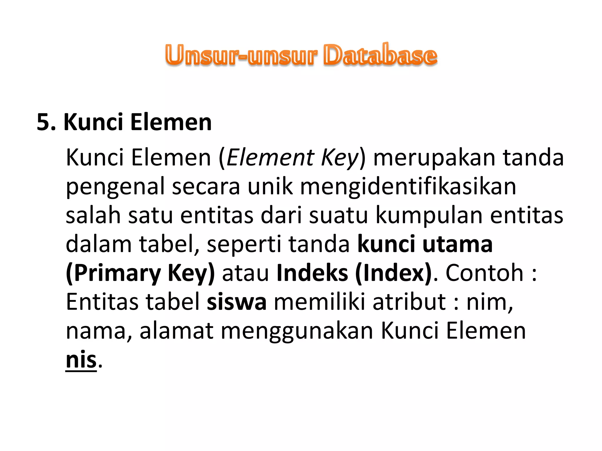 5. Kunci Elemen
Kunci Elemen (Element Key) merupakan tanda
pengenal secara unik mengidentifikasikan
salah satu entitas dari suatu kumpulan entitas
dalam tabel, seperti tanda kunci utama
(Primary Key) atau Indeks (Index). Contoh :
Entitas tabel siswa memiliki atribut : nim,
nama, alamat menggunakan Kunci Elemen
nis.
 