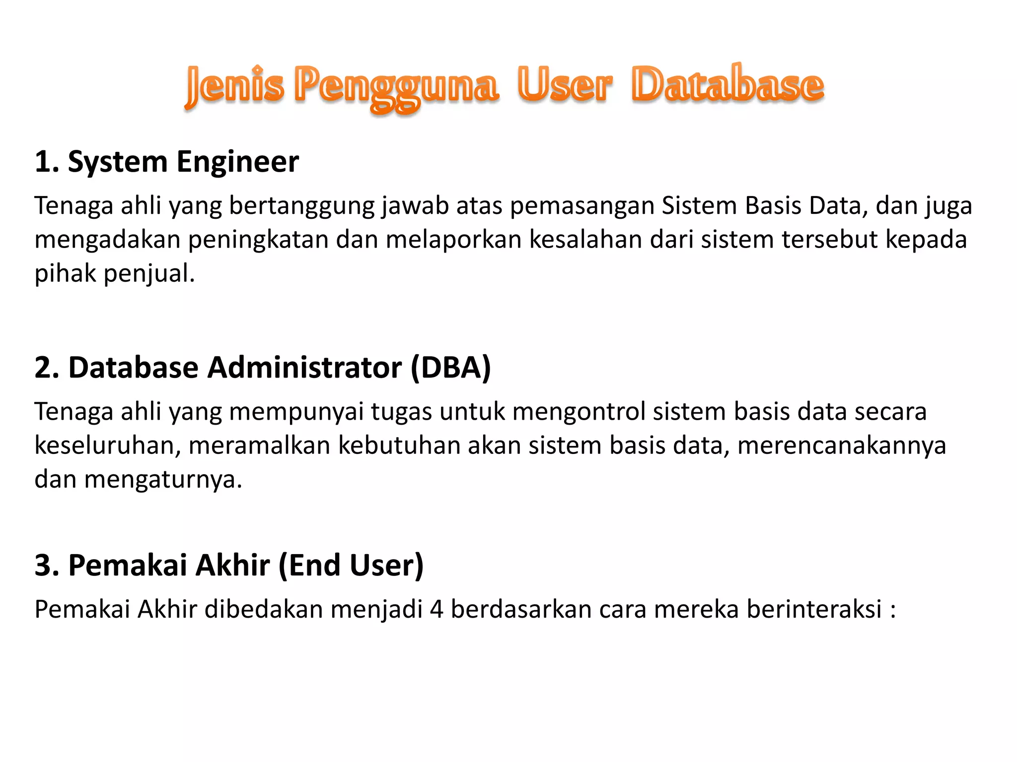 1. System Engineer
Tenaga ahli yang bertanggung jawab atas pemasangan Sistem Basis Data, dan juga
mengadakan peningkatan dan melaporkan kesalahan dari sistem tersebut kepada
pihak penjual.
2. Database Administrator (DBA)
Tenaga ahli yang mempunyai tugas untuk mengontrol sistem basis data secara
keseluruhan, meramalkan kebutuhan akan sistem basis data, merencanakannya
dan mengaturnya.
3. Pemakai Akhir (End User)
Pemakai Akhir dibedakan menjadi 4 berdasarkan cara mereka berinteraksi :
 