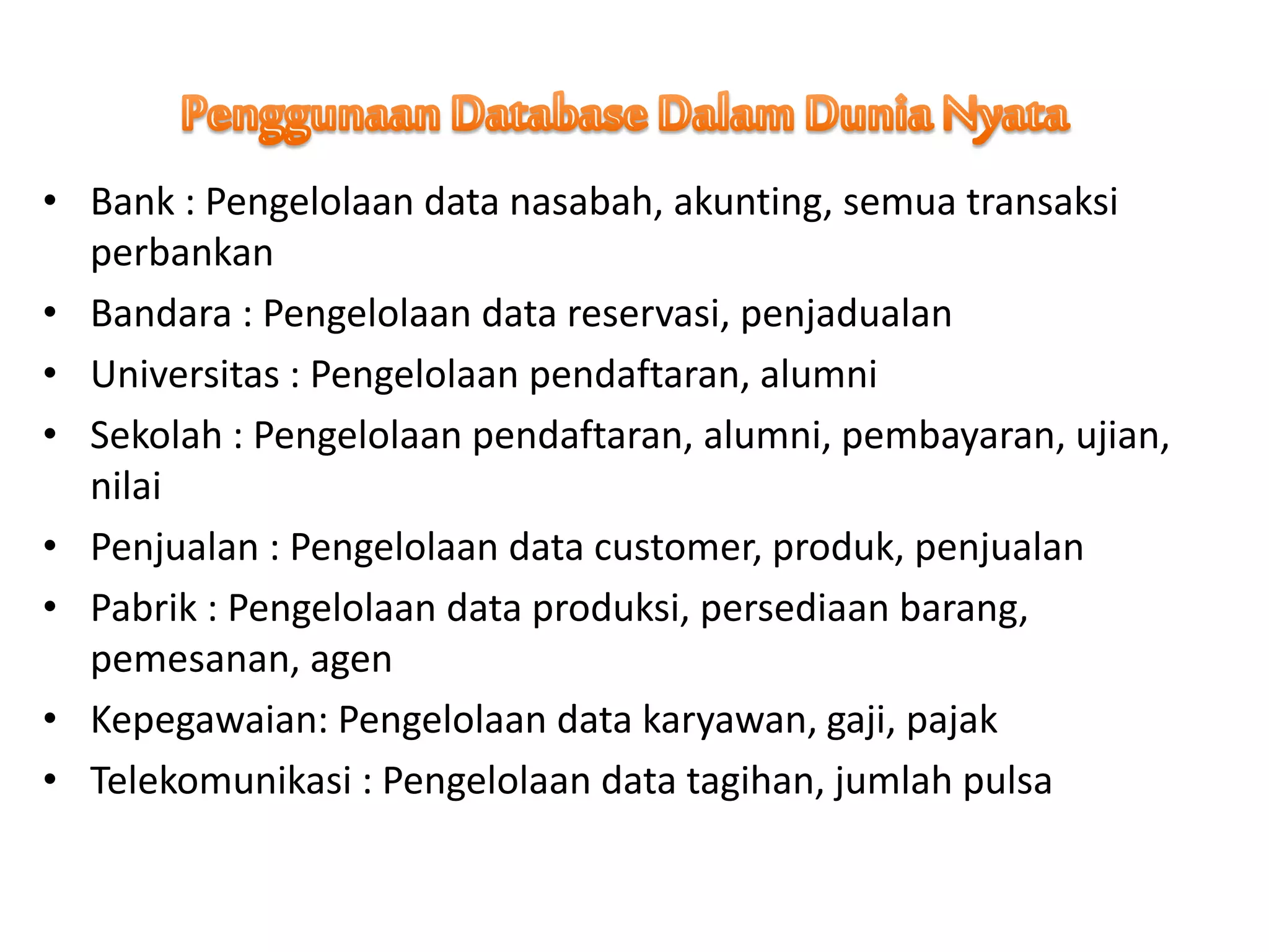 • Bank : Pengelolaan data nasabah, akunting, semua transaksi
perbankan
• Bandara : Pengelolaan data reservasi, penjadualan
• Universitas : Pengelolaan pendaftaran, alumni
• Sekolah : Pengelolaan pendaftaran, alumni, pembayaran, ujian,
nilai
• Penjualan : Pengelolaan data customer, produk, penjualan
• Pabrik : Pengelolaan data produksi, persediaan barang,
pemesanan, agen
• Kepegawaian: Pengelolaan data karyawan, gaji, pajak
• Telekomunikasi : Pengelolaan data tagihan, jumlah pulsa
 