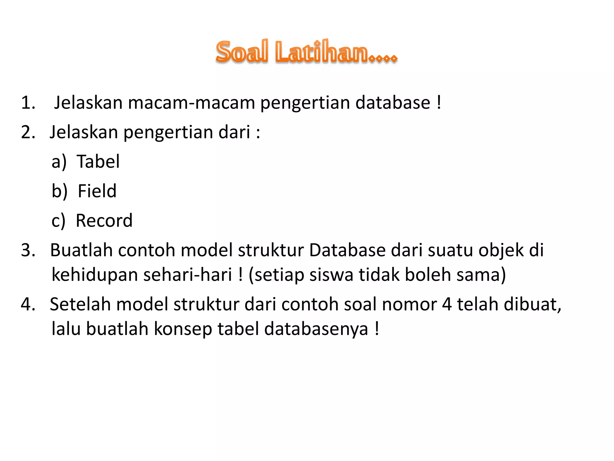 1. Jelaskan macam-macam pengertian database !
2. Jelaskan pengertian dari :
a) Tabel
b) Field
c) Record
3. Buatlah contoh model struktur Database dari suatu objek di
kehidupan sehari-hari ! (setiap siswa tidak boleh sama)
4. Setelah model struktur dari contoh soal nomor 4 telah dibuat,
lalu buatlah konsep tabel databasenya !
 