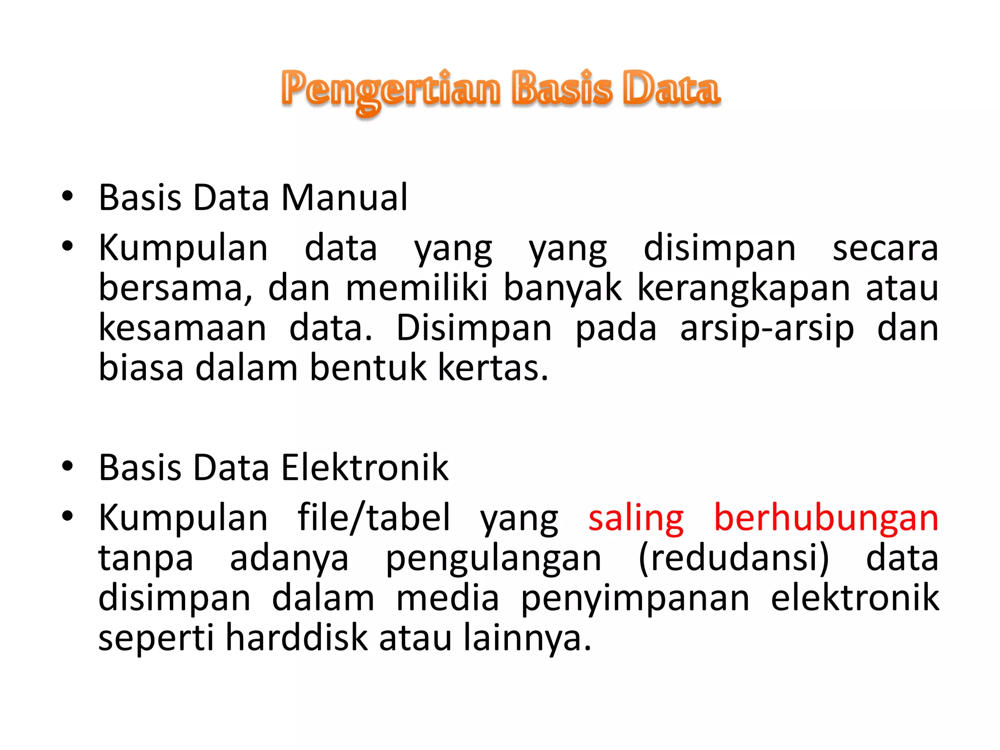 • Basis Data Manual
• Kumpulan data yang yang disimpan secara
bersama, dan memiliki banyak kerangkapan atau
kesamaan data. Disimpan pada arsip-arsip dan
biasa dalam bentuk kertas.
• Basis Data Elektronik
• Kumpulan file/tabel yang saling berhubungan
tanpa adanya pengulangan (redudansi) data
disimpan dalam media penyimpanan elektronik
seperti harddisk atau lainnya.
 