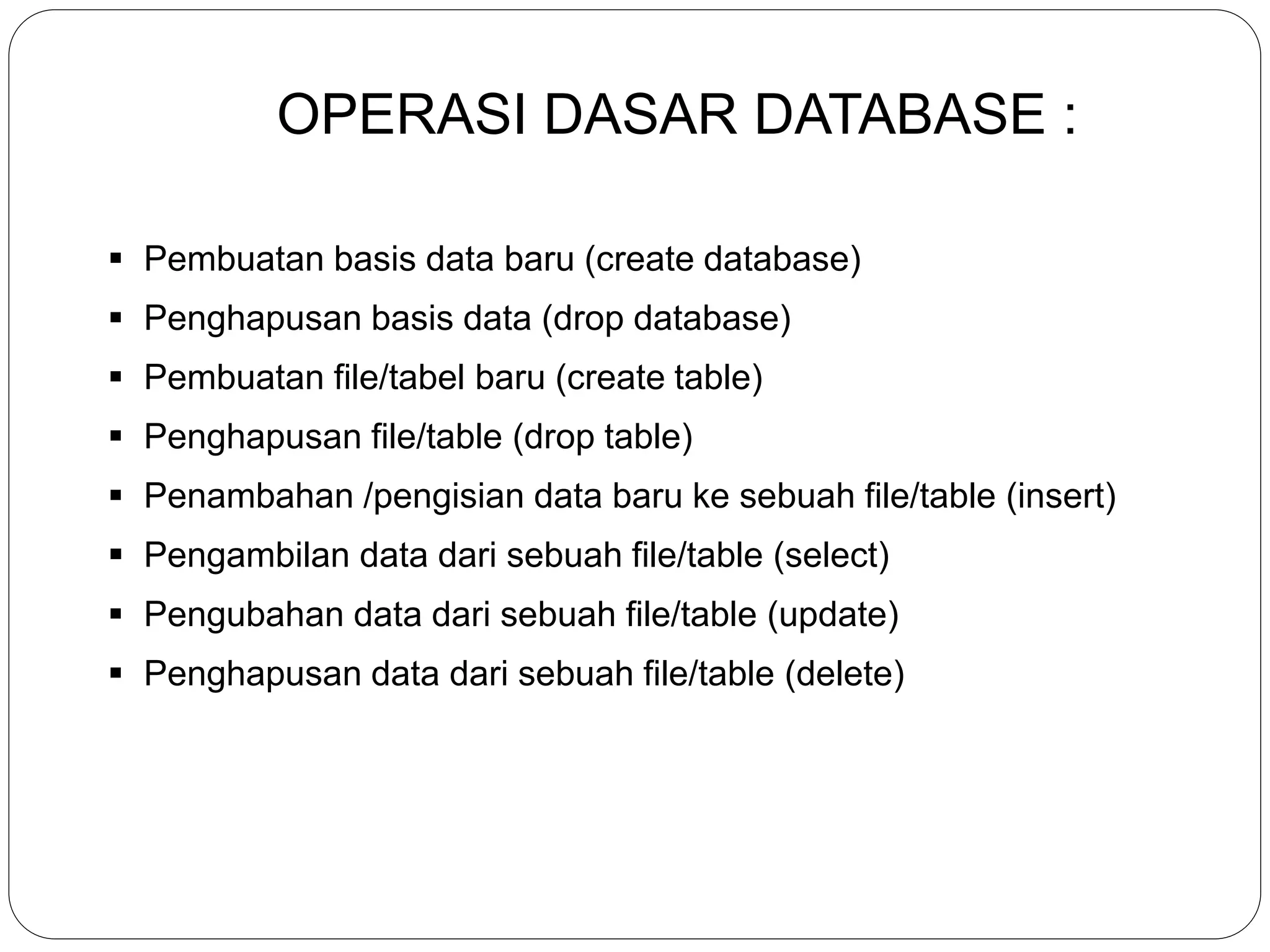OPERASI DASAR DATABASE :
 Pembuatan basis data baru (create database)
 Penghapusan basis data (drop database)
 Pembuatan file/tabel baru (create table)
 Penghapusan file/table (drop table)
 Penambahan /pengisian data baru ke sebuah file/table (insert)
 Pengambilan data dari sebuah file/table (select)
 Pengubahan data dari sebuah file/table (update)
 Penghapusan data dari sebuah file/table (delete)
 