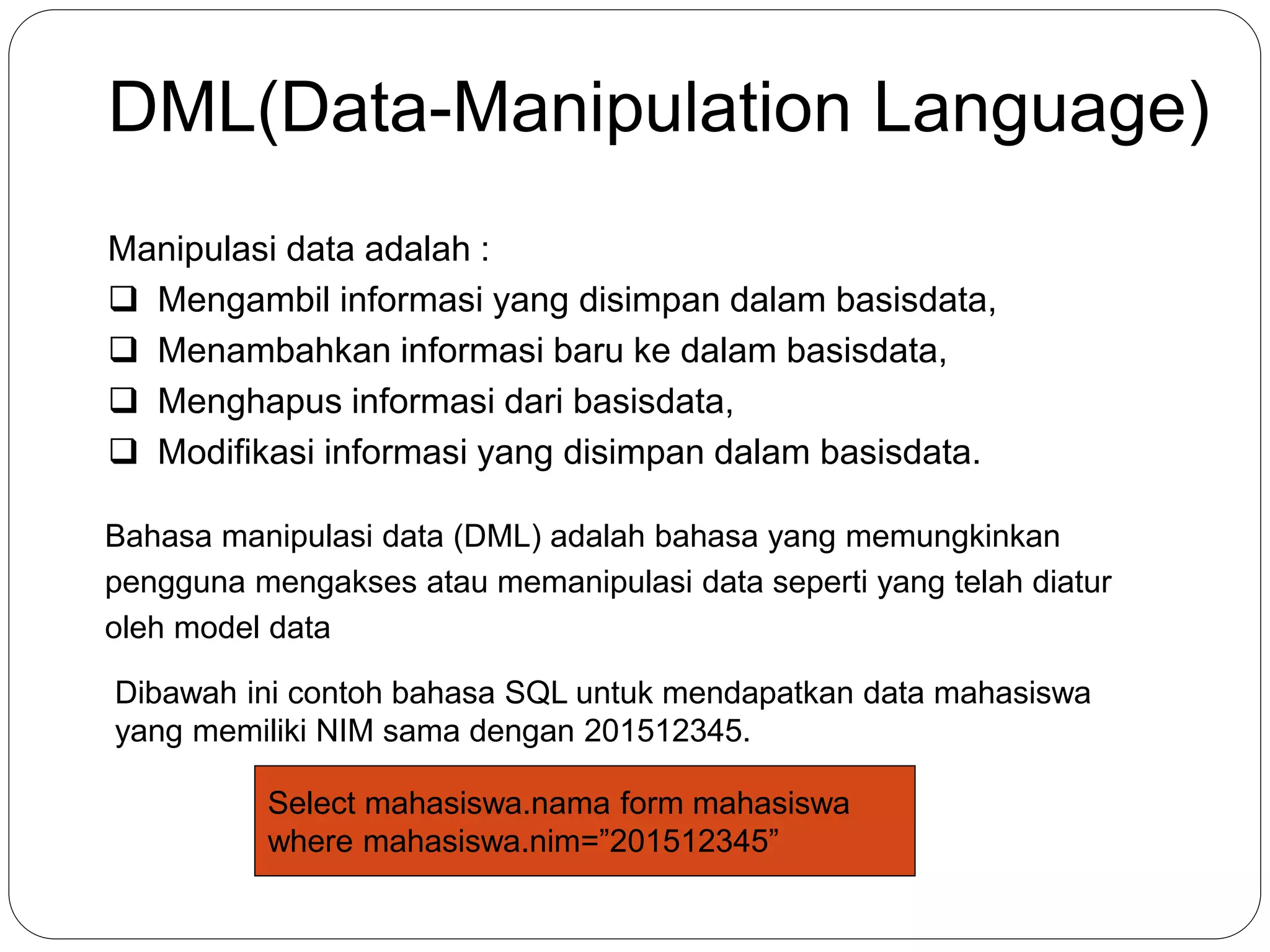 DML(Data-Manipulation Language)
Manipulasi data adalah :
 Mengambil informasi yang disimpan dalam basisdata,
 Menambahkan informasi baru ke dalam basisdata,
 Menghapus informasi dari basisdata,
 Modifikasi informasi yang disimpan dalam basisdata.
Bahasa manipulasi data (DML) adalah bahasa yang memungkinkan
pengguna mengakses atau memanipulasi data seperti yang telah diatur
oleh model data
Dibawah ini contoh bahasa SQL untuk mendapatkan data mahasiswa
yang memiliki NIM sama dengan 201512345.
Select mahasiswa.nama form mahasiswa
where mahasiswa.nim=”201512345”
 