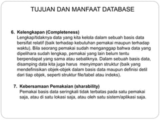 6. Kelengkapan (Completeness)
Lengkap/tidaknya data yang kita kelola dalam sebuah basis data
bersifat relatif (baik terhadap kebutuhan pemakai maupun terhadap
waktu). Bila seorang pemakai sudah menganggap bahwa data yang
dipelihara sudah lengkap, pemakai yang lain belum tentu
berpendapat yang sama atau sebaliknya. Dalam sebuah basis data,
disamping data kita juga harus menyimpan struktur (baik yang
mendefinisikan objek-objek dalam basis data maupun definisi detil
dari tiap objek, seperti struktur file/tabel atau indeks).
7. Kebersamaan Pemakaian (sharability)
Pemakai basis data seringkali tidak terbatas pada satu pemakai
saja, atau di satu lokasi saja, atau oleh satu sistem/aplikasi saja.
TUJUAN DAN MANFAAT DATABASE
 