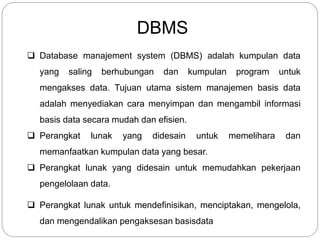 DBMS
 Database manajement system (DBMS) adalah kumpulan data
yang saling berhubungan dan kumpulan program untuk
mengakses data. Tujuan utama sistem manajemen basis data
adalah menyediakan cara menyimpan dan mengambil informasi
basis data secara mudah dan efisien.
 Perangkat lunak yang didesain untuk memelihara dan
memanfaatkan kumpulan data yang besar.
 Perangkat lunak yang didesain untuk memudahkan pekerjaan
pengelolaan data.
 Perangkat lunak untuk mendefinisikan, menciptakan, mengelola,
dan mengendalikan pengaksesan basisdata
 