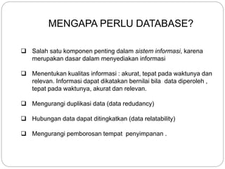 MENGAPA PERLU DATABASE?
 Salah satu komponen penting dalam sistem informasi, karena
merupakan dasar dalam menyediakan informasi
 Menentukan kualitas informasi : akurat, tepat pada waktunya dan
relevan. Informasi dapat dikatakan bernilai bila data diperoleh ,
tepat pada waktunya, akurat dan relevan.
 Mengurangi duplikasi data (data redudancy)
 Hubungan data dapat ditingkatkan (data relatability)
 Mengurangi pemborosan tempat penyimpanan .
 