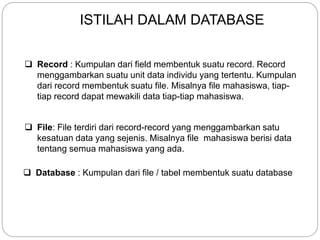 Record : Kumpulan dari field membentuk suatu record. Record
menggambarkan suatu unit data individu yang tertentu. Kumpulan
dari record membentuk suatu file. Misalnya file mahasiswa, tiap-
tiap record dapat mewakili data tiap-tiap mahasiswa.
 File: File terdiri dari record-record yang menggambarkan satu
kesatuan data yang sejenis. Misalnya file mahasiswa berisi data
tentang semua mahasiswa yang ada.
 Database : Kumpulan dari file / tabel membentuk suatu database
ISTILAH DALAM DATABASE
 